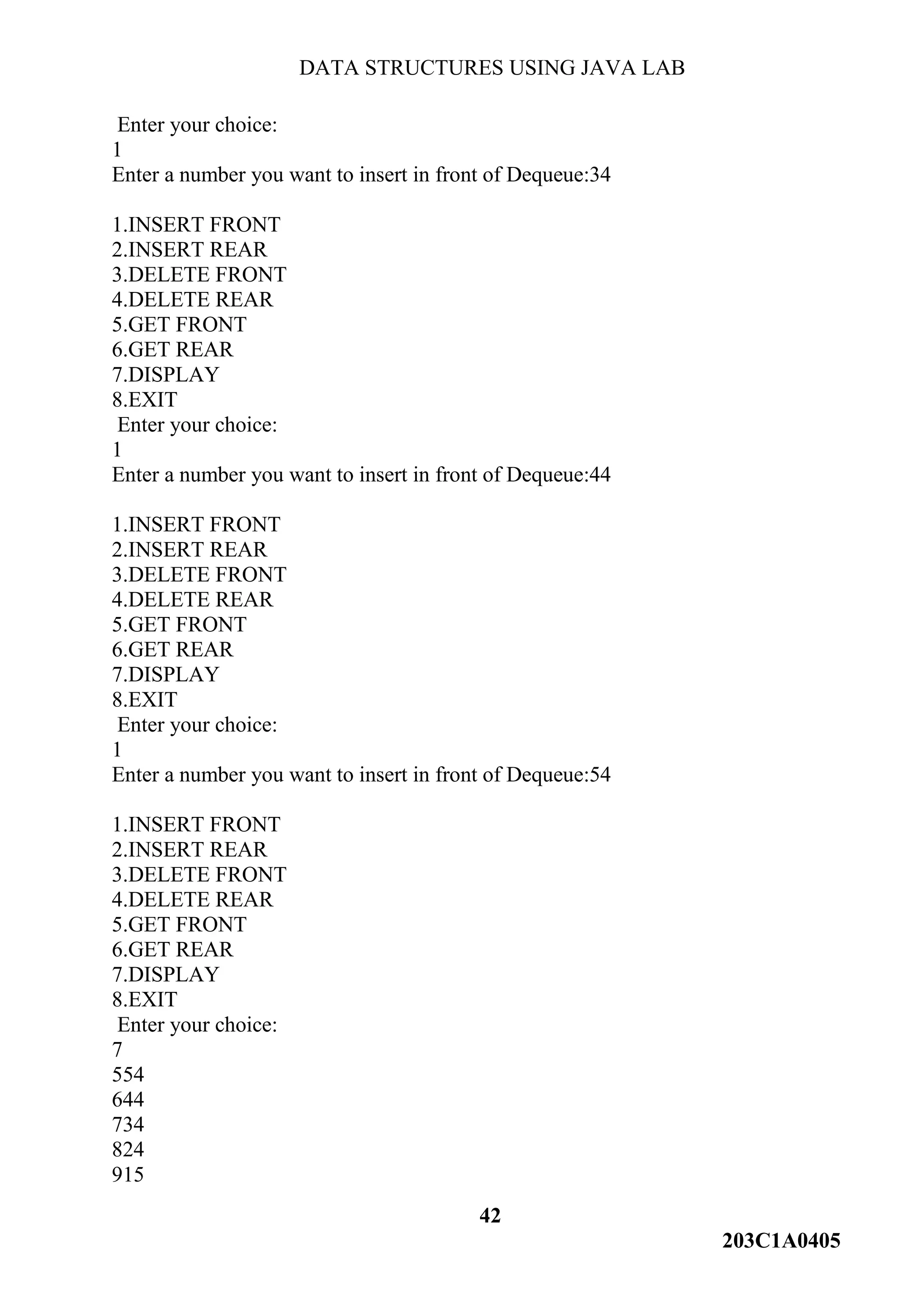 DATA STRUCTURES USING JAVA LAB
42
203C1A0405
Enter your choice:
1
Enter a number you want to insert in front of Dequeue:34
1.INSERT FRONT
2.INSERT REAR
3.DELETE FRONT
4.DELETE REAR
5.GET FRONT
6.GET REAR
7.DISPLAY
8.EXIT
Enter your choice:
1
Enter a number you want to insert in front of Dequeue:44
1.INSERT FRONT
2.INSERT REAR
3.DELETE FRONT
4.DELETE REAR
5.GET FRONT
6.GET REAR
7.DISPLAY
8.EXIT
Enter your choice:
1
Enter a number you want to insert in front of Dequeue:54
1.INSERT FRONT
2.INSERT REAR
3.DELETE FRONT
4.DELETE REAR
5.GET FRONT
6.GET REAR
7.DISPLAY
8.EXIT
Enter your choice:
7
554
644
734
824
915
 