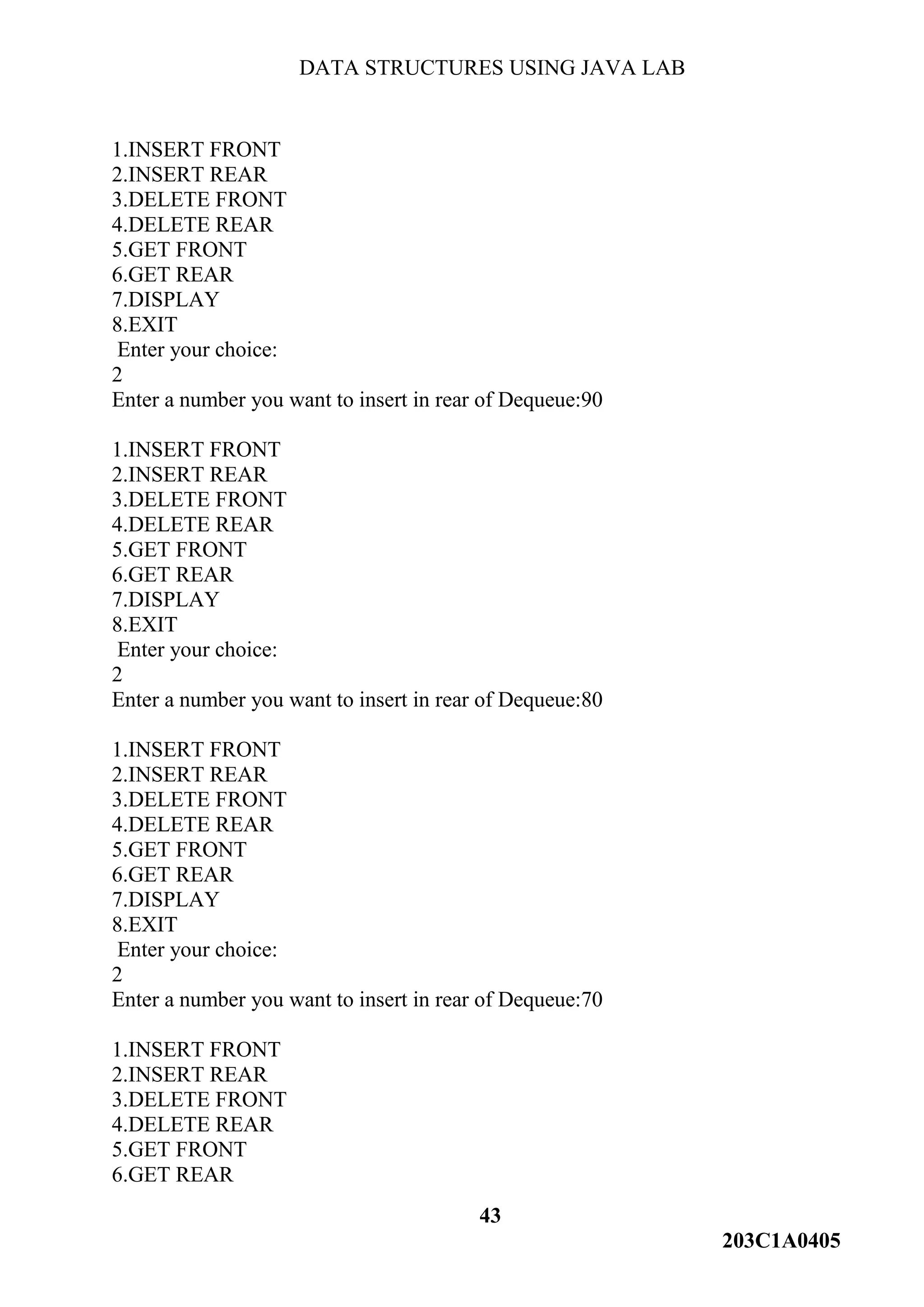 DATA STRUCTURES USING JAVA LAB
43
203C1A0405
1.INSERT FRONT
2.INSERT REAR
3.DELETE FRONT
4.DELETE REAR
5.GET FRONT
6.GET REAR
7.DISPLAY
8.EXIT
Enter your choice:
2
Enter a number you want to insert in rear of Dequeue:90
1.INSERT FRONT
2.INSERT REAR
3.DELETE FRONT
4.DELETE REAR
5.GET FRONT
6.GET REAR
7.DISPLAY
8.EXIT
Enter your choice:
2
Enter a number you want to insert in rear of Dequeue:80
1.INSERT FRONT
2.INSERT REAR
3.DELETE FRONT
4.DELETE REAR
5.GET FRONT
6.GET REAR
7.DISPLAY
8.EXIT
Enter your choice:
2
Enter a number you want to insert in rear of Dequeue:70
1.INSERT FRONT
2.INSERT REAR
3.DELETE FRONT
4.DELETE REAR
5.GET FRONT
6.GET REAR
 