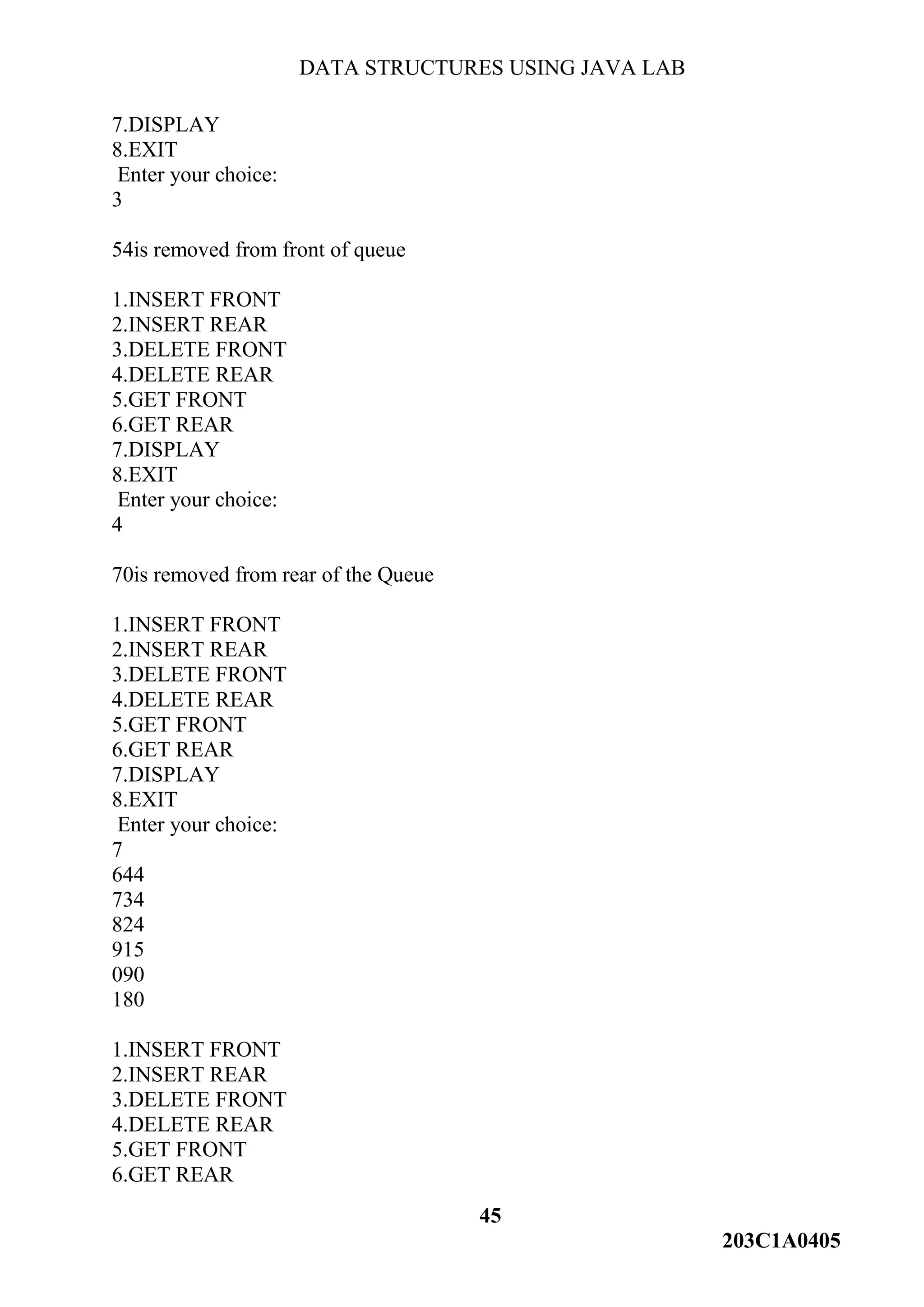DATA STRUCTURES USING JAVA LAB
45
203C1A0405
7.DISPLAY
8.EXIT
Enter your choice:
3
54is removed from front of queue
1.INSERT FRONT
2.INSERT REAR
3.DELETE FRONT
4.DELETE REAR
5.GET FRONT
6.GET REAR
7.DISPLAY
8.EXIT
Enter your choice:
4
70is removed from rear of the Queue
1.INSERT FRONT
2.INSERT REAR
3.DELETE FRONT
4.DELETE REAR
5.GET FRONT
6.GET REAR
7.DISPLAY
8.EXIT
Enter your choice:
7
644
734
824
915
090
180
1.INSERT FRONT
2.INSERT REAR
3.DELETE FRONT
4.DELETE REAR
5.GET FRONT
6.GET REAR
 