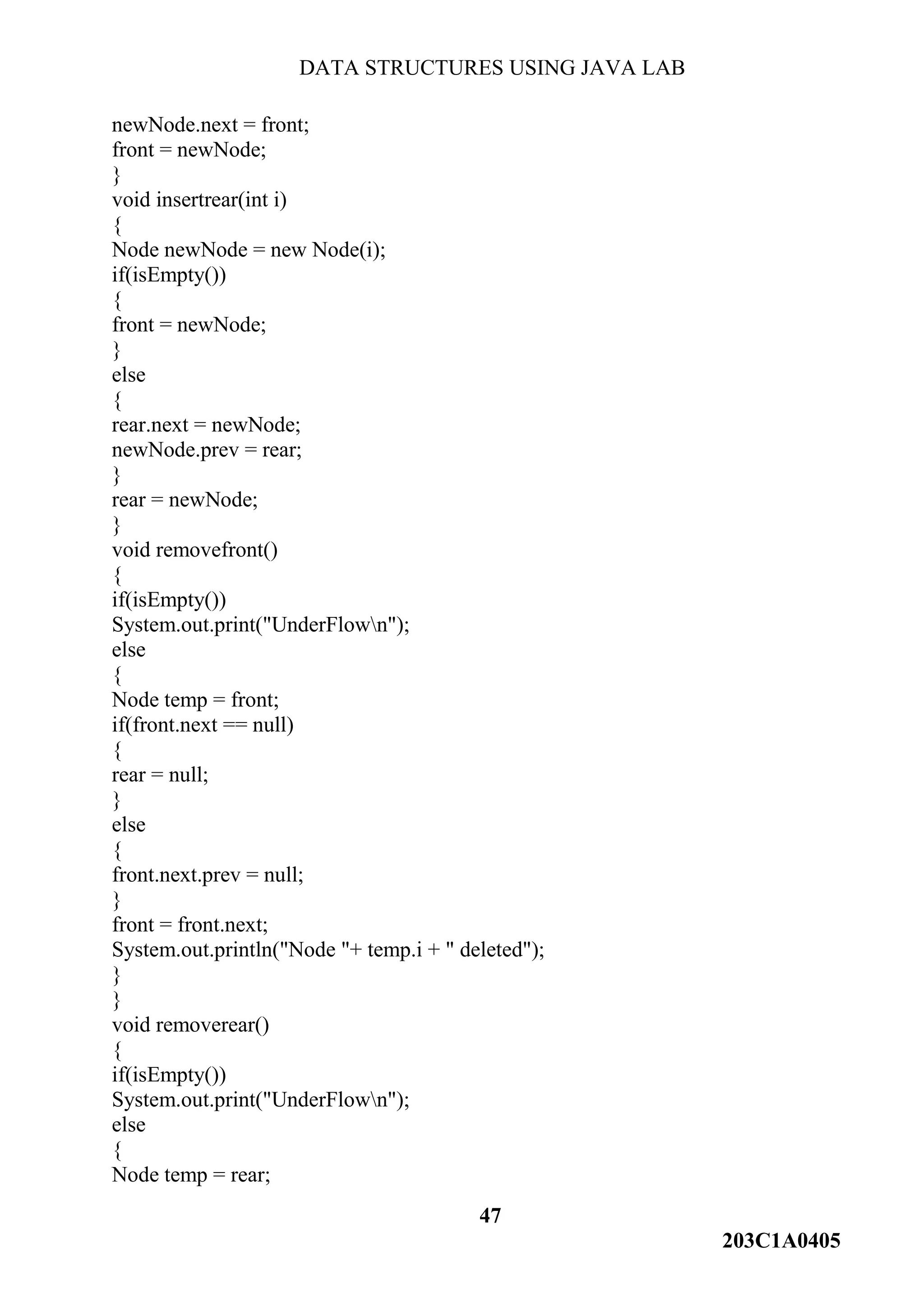 DATA STRUCTURES USING JAVA LAB
47
203C1A0405
newNode.next = front;
front = newNode;
}
void insertrear(int i)
{
Node newNode = new Node(i);
if(isEmpty())
{
front = newNode;
}
else
{
rear.next = newNode;
newNode.prev = rear;
}
rear = newNode;
}
void removefront()
{
if(isEmpty())
System.out.print("UnderFlown");
else
{
Node temp = front;
if(front.next == null)
{
rear = null;
}
else
{
front.next.prev = null;
}
front = front.next;
System.out.println("Node "+ temp.i + " deleted");
}
}
void removerear()
{
if(isEmpty())
System.out.print("UnderFlown");
else
{
Node temp = rear;
 