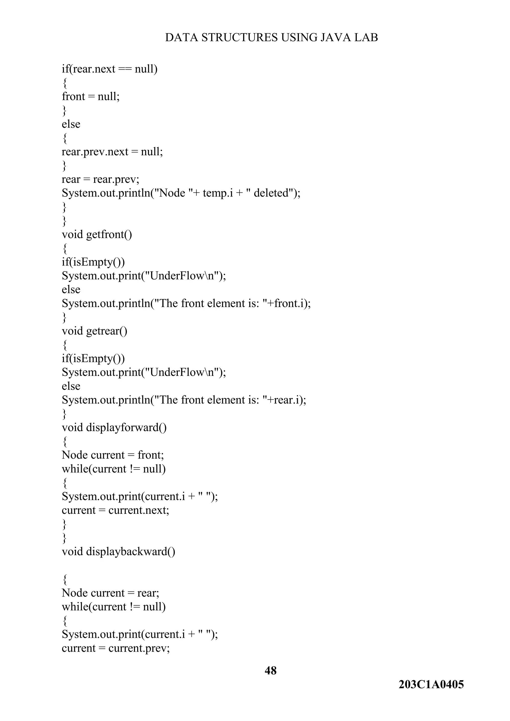 DATA STRUCTURES USING JAVA LAB
48
203C1A0405
if(rear.next == null)
{
front = null;
}
else
{
rear.prev.next = null;
}
rear = rear.prev;
System.out.println("Node "+ temp.i + " deleted");
}
}
void getfront()
{
if(isEmpty())
System.out.print("UnderFlown");
else
System.out.println("The front element is: "+front.i);
}
void getrear()
{
if(isEmpty())
System.out.print("UnderFlown");
else
System.out.println("The front element is: "+rear.i);
}
void displayforward()
{
Node current = front;
while(current != null)
{
System.out.print(current.i + " ");
current = current.next;
}
}
void displaybackward()
{
Node current = rear;
while(current != null)
{
System.out.print(current.i + " ");
current = current.prev;
 