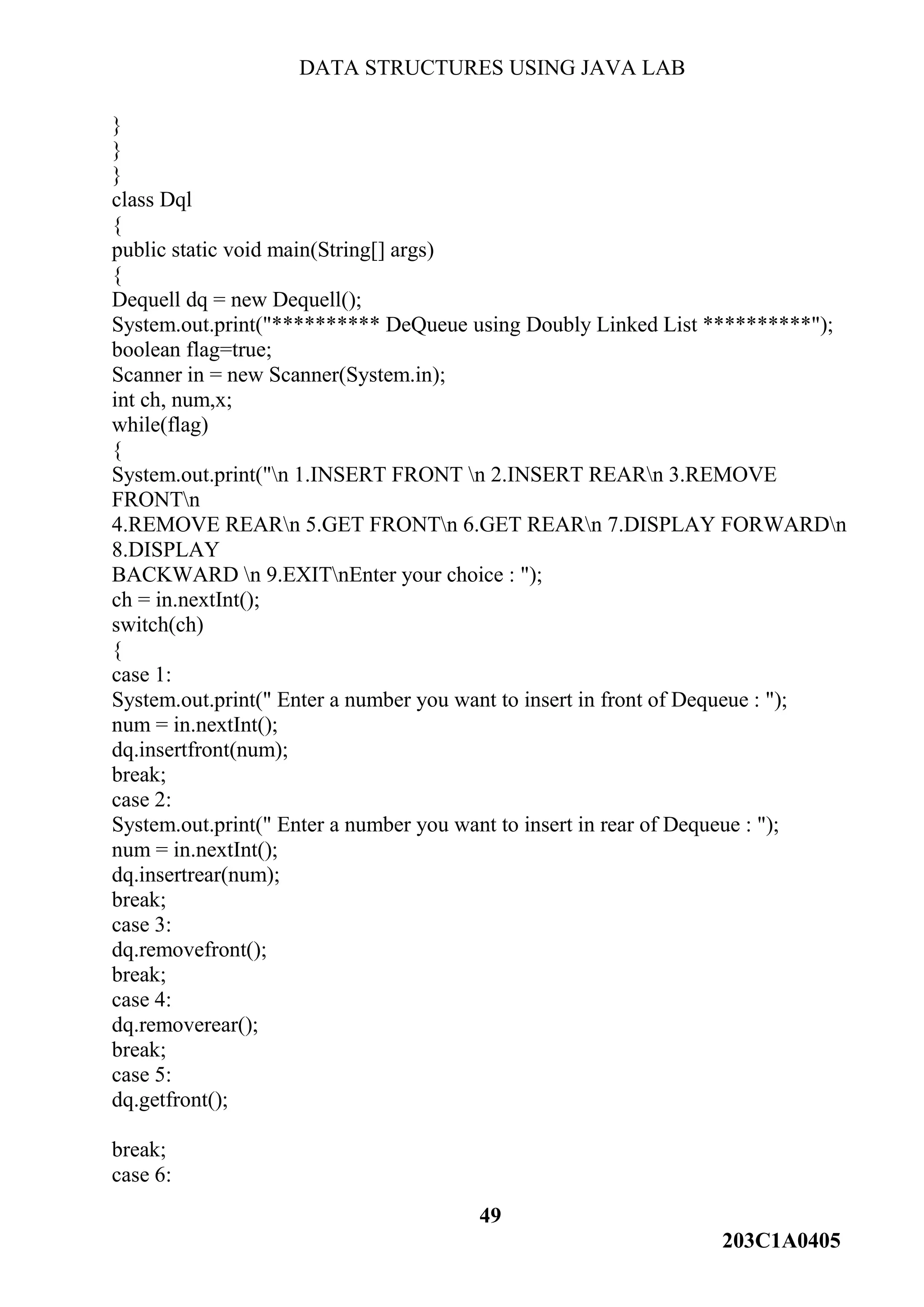 DATA STRUCTURES USING JAVA LAB
49
203C1A0405
}
}
}
class Dql
{
public static void main(String[] args)
{
Dequell dq = new Dequell();
System.out.print("********** DeQueue using Doubly Linked List **********");
boolean flag=true;
Scanner in = new Scanner(System.in);
int ch, num,x;
while(flag)
{
System.out.print("n 1.INSERT FRONT n 2.INSERT REARn 3.REMOVE
FRONTn
4.REMOVE REARn 5.GET FRONTn 6.GET REARn 7.DISPLAY FORWARDn
8.DISPLAY
BACKWARD n 9.EXITnEnter your choice : ");
ch = in.nextInt();
switch(ch)
{
case 1:
System.out.print(" Enter a number you want to insert in front of Dequeue : ");
num = in.nextInt();
dq.insertfront(num);
break;
case 2:
System.out.print(" Enter a number you want to insert in rear of Dequeue : ");
num = in.nextInt();
dq.insertrear(num);
break;
case 3:
dq.removefront();
break;
case 4:
dq.removerear();
break;
case 5:
dq.getfront();
break;
case 6:
 