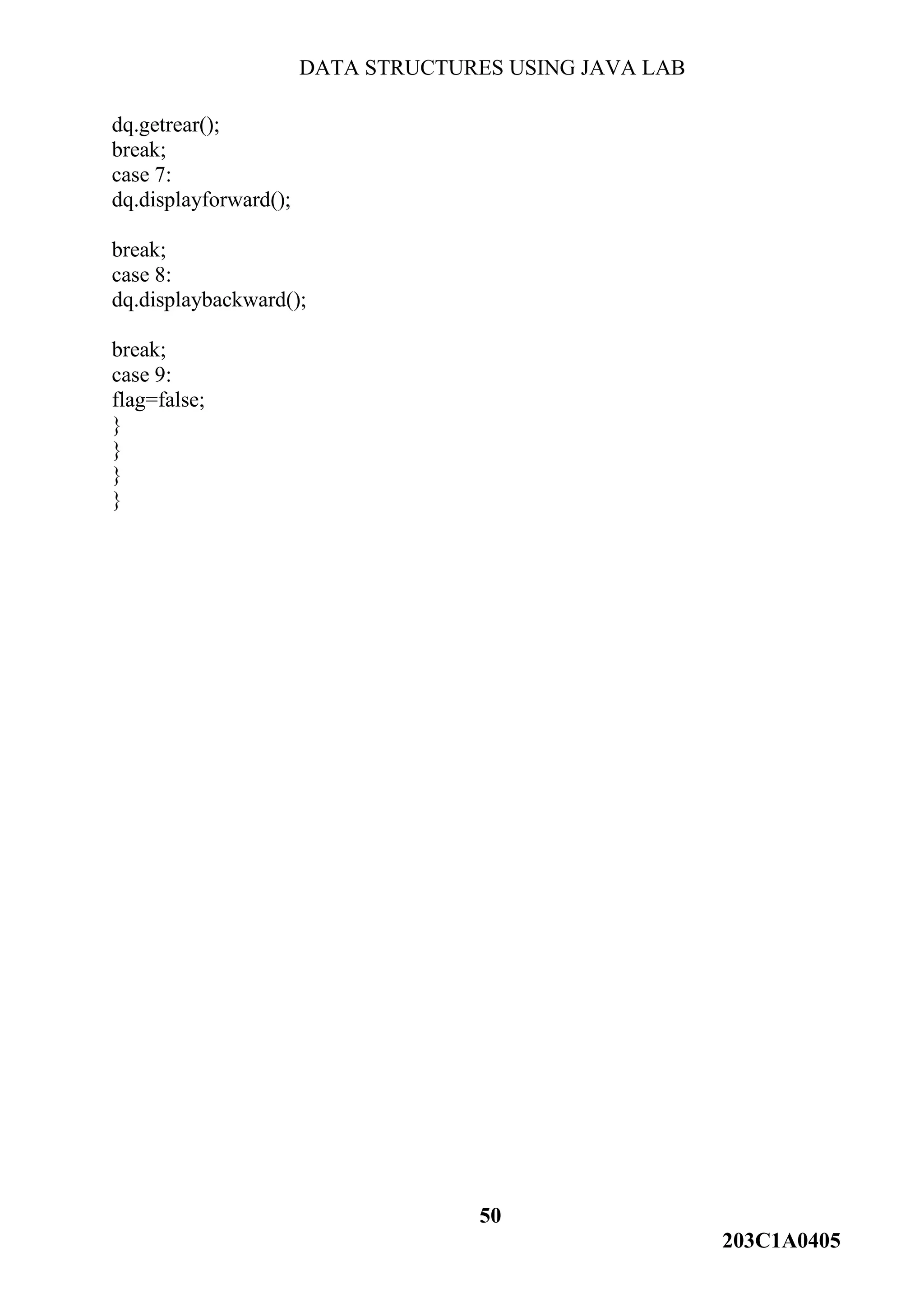 DATA STRUCTURES USING JAVA LAB
50
203C1A0405
dq.getrear();
break;
case 7:
dq.displayforward();
break;
case 8:
dq.displaybackward();
break;
case 9:
flag=false;
}
}
}
}
 