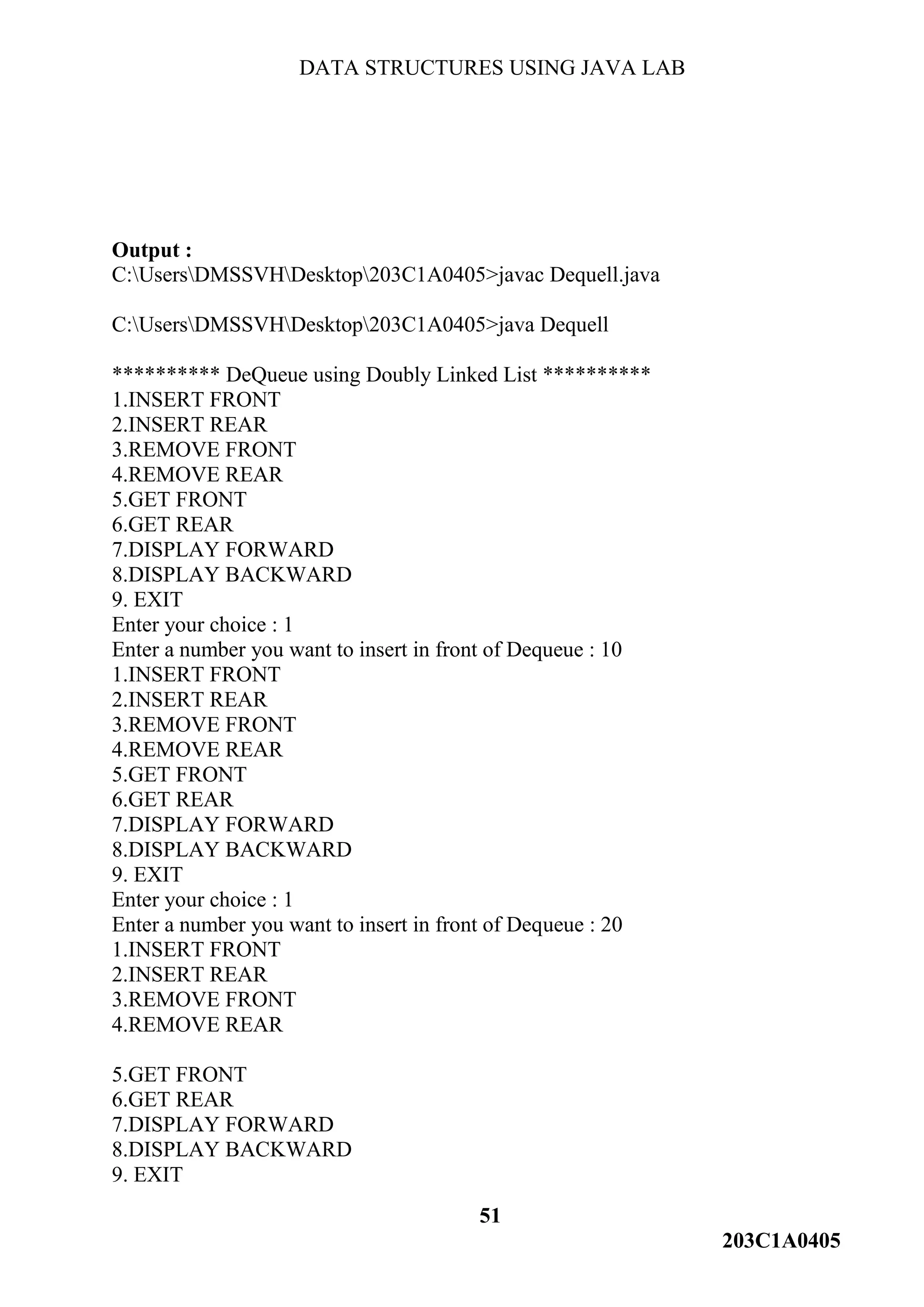 DATA STRUCTURES USING JAVA LAB
51
203C1A0405
Output :
C:UsersDMSSVHDesktop203C1A0405>javac Dequell.java
C:UsersDMSSVHDesktop203C1A0405>java Dequell
********** DeQueue using Doubly Linked List **********
1.INSERT FRONT
2.INSERT REAR
3.REMOVE FRONT
4.REMOVE REAR
5.GET FRONT
6.GET REAR
7.DISPLAY FORWARD
8.DISPLAY BACKWARD
9. EXIT
Enter your choice : 1
Enter a number you want to insert in front of Dequeue : 10
1.INSERT FRONT
2.INSERT REAR
3.REMOVE FRONT
4.REMOVE REAR
5.GET FRONT
6.GET REAR
7.DISPLAY FORWARD
8.DISPLAY BACKWARD
9. EXIT
Enter your choice : 1
Enter a number you want to insert in front of Dequeue : 20
1.INSERT FRONT
2.INSERT REAR
3.REMOVE FRONT
4.REMOVE REAR
5.GET FRONT
6.GET REAR
7.DISPLAY FORWARD
8.DISPLAY BACKWARD
9. EXIT
 