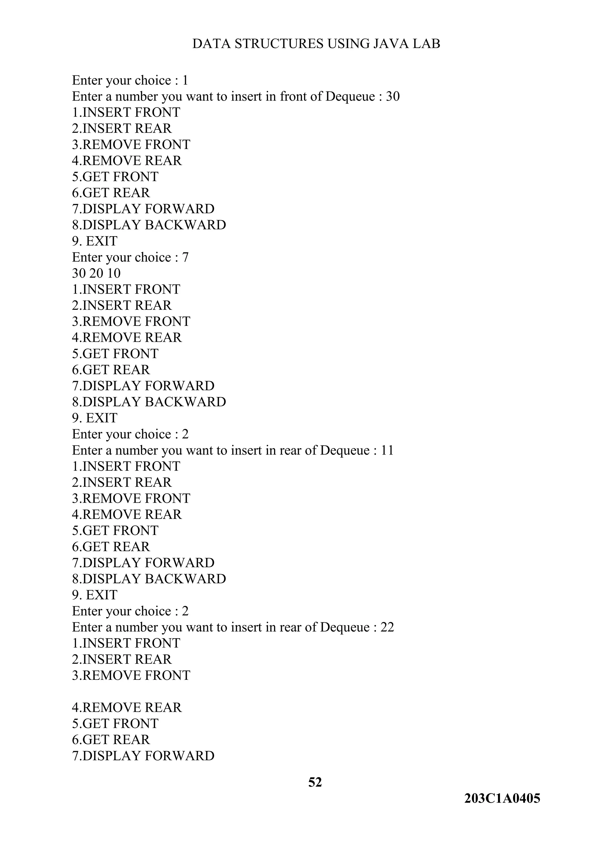 DATA STRUCTURES USING JAVA LAB
52
203C1A0405
Enter your choice : 1
Enter a number you want to insert in front of Dequeue : 30
1.INSERT FRONT
2.INSERT REAR
3.REMOVE FRONT
4.REMOVE REAR
5.GET FRONT
6.GET REAR
7.DISPLAY FORWARD
8.DISPLAY BACKWARD
9. EXIT
Enter your choice : 7
30 20 10
1.INSERT FRONT
2.INSERT REAR
3.REMOVE FRONT
4.REMOVE REAR
5.GET FRONT
6.GET REAR
7.DISPLAY FORWARD
8.DISPLAY BACKWARD
9. EXIT
Enter your choice : 2
Enter a number you want to insert in rear of Dequeue : 11
1.INSERT FRONT
2.INSERT REAR
3.REMOVE FRONT
4.REMOVE REAR
5.GET FRONT
6.GET REAR
7.DISPLAY FORWARD
8.DISPLAY BACKWARD
9. EXIT
Enter your choice : 2
Enter a number you want to insert in rear of Dequeue : 22
1.INSERT FRONT
2.INSERT REAR
3.REMOVE FRONT
4.REMOVE REAR
5.GET FRONT
6.GET REAR
7.DISPLAY FORWARD
 