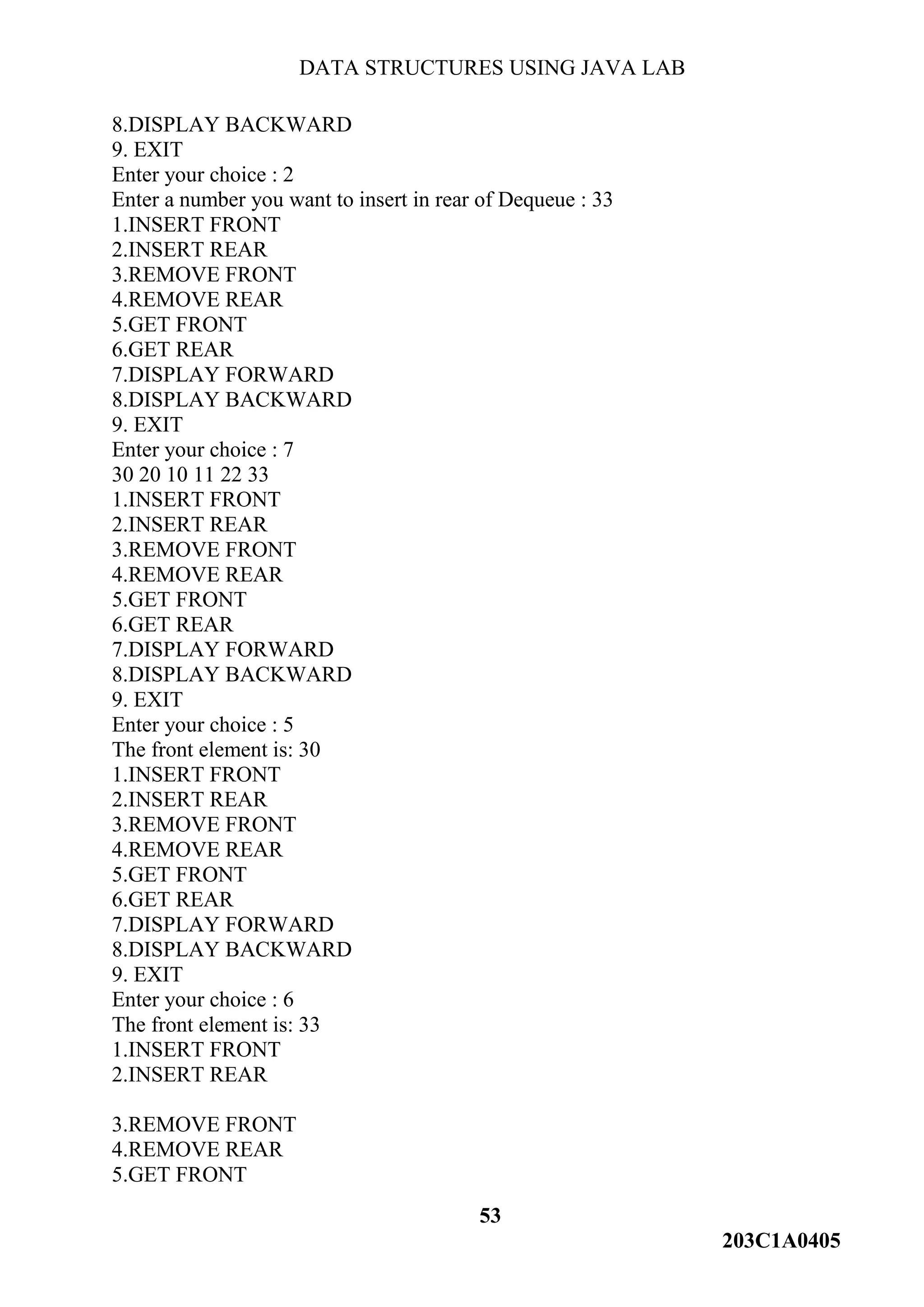 DATA STRUCTURES USING JAVA LAB
53
203C1A0405
8.DISPLAY BACKWARD
9. EXIT
Enter your choice : 2
Enter a number you want to insert in rear of Dequeue : 33
1.INSERT FRONT
2.INSERT REAR
3.REMOVE FRONT
4.REMOVE REAR
5.GET FRONT
6.GET REAR
7.DISPLAY FORWARD
8.DISPLAY BACKWARD
9. EXIT
Enter your choice : 7
30 20 10 11 22 33
1.INSERT FRONT
2.INSERT REAR
3.REMOVE FRONT
4.REMOVE REAR
5.GET FRONT
6.GET REAR
7.DISPLAY FORWARD
8.DISPLAY BACKWARD
9. EXIT
Enter your choice : 5
The front element is: 30
1.INSERT FRONT
2.INSERT REAR
3.REMOVE FRONT
4.REMOVE REAR
5.GET FRONT
6.GET REAR
7.DISPLAY FORWARD
8.DISPLAY BACKWARD
9. EXIT
Enter your choice : 6
The front element is: 33
1.INSERT FRONT
2.INSERT REAR
3.REMOVE FRONT
4.REMOVE REAR
5.GET FRONT
 