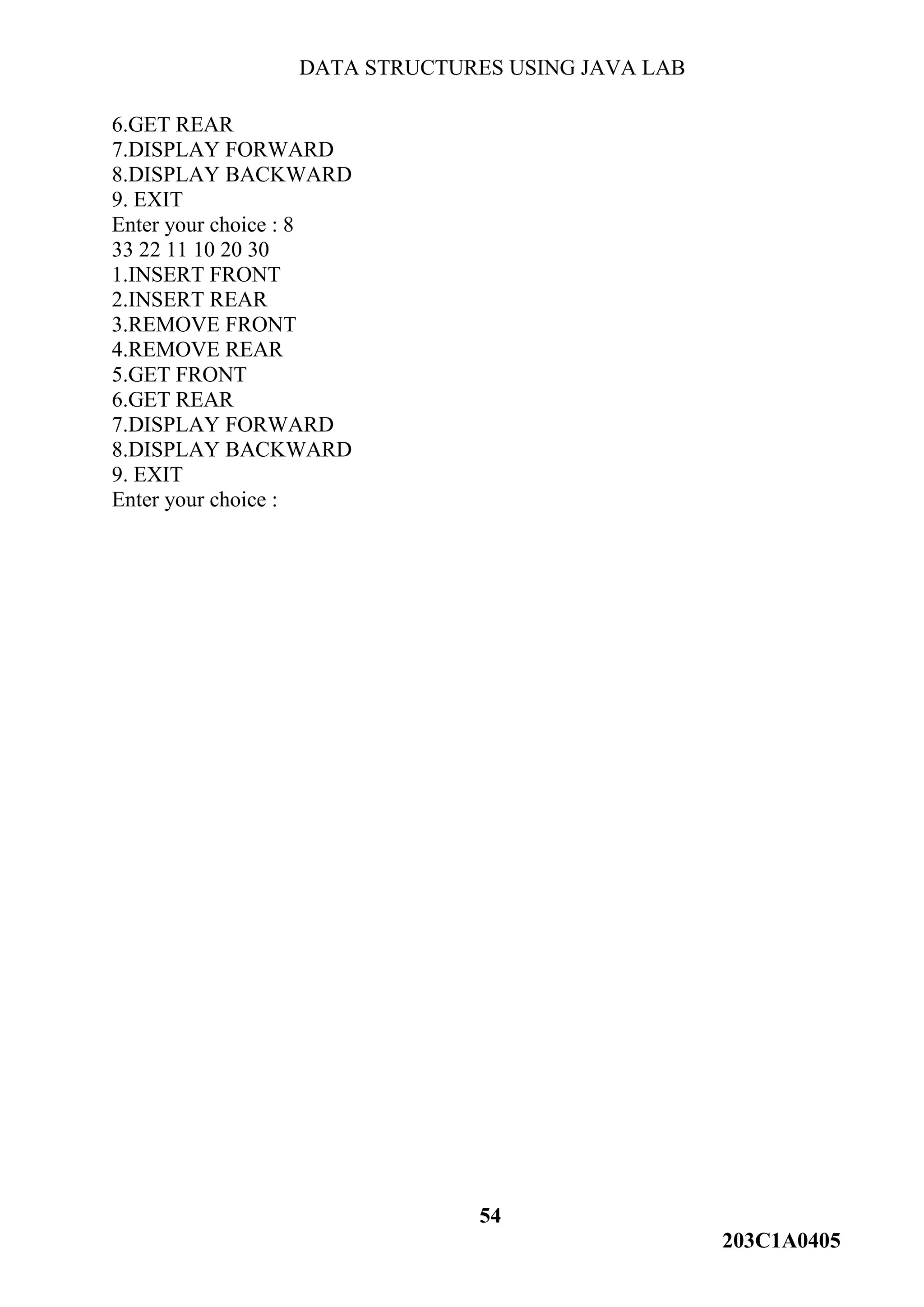 DATA STRUCTURES USING JAVA LAB
54
203C1A0405
6.GET REAR
7.DISPLAY FORWARD
8.DISPLAY BACKWARD
9. EXIT
Enter your choice : 8
33 22 11 10 20 30
1.INSERT FRONT
2.INSERT REAR
3.REMOVE FRONT
4.REMOVE REAR
5.GET FRONT
6.GET REAR
7.DISPLAY FORWARD
8.DISPLAY BACKWARD
9. EXIT
Enter your choice :
 
