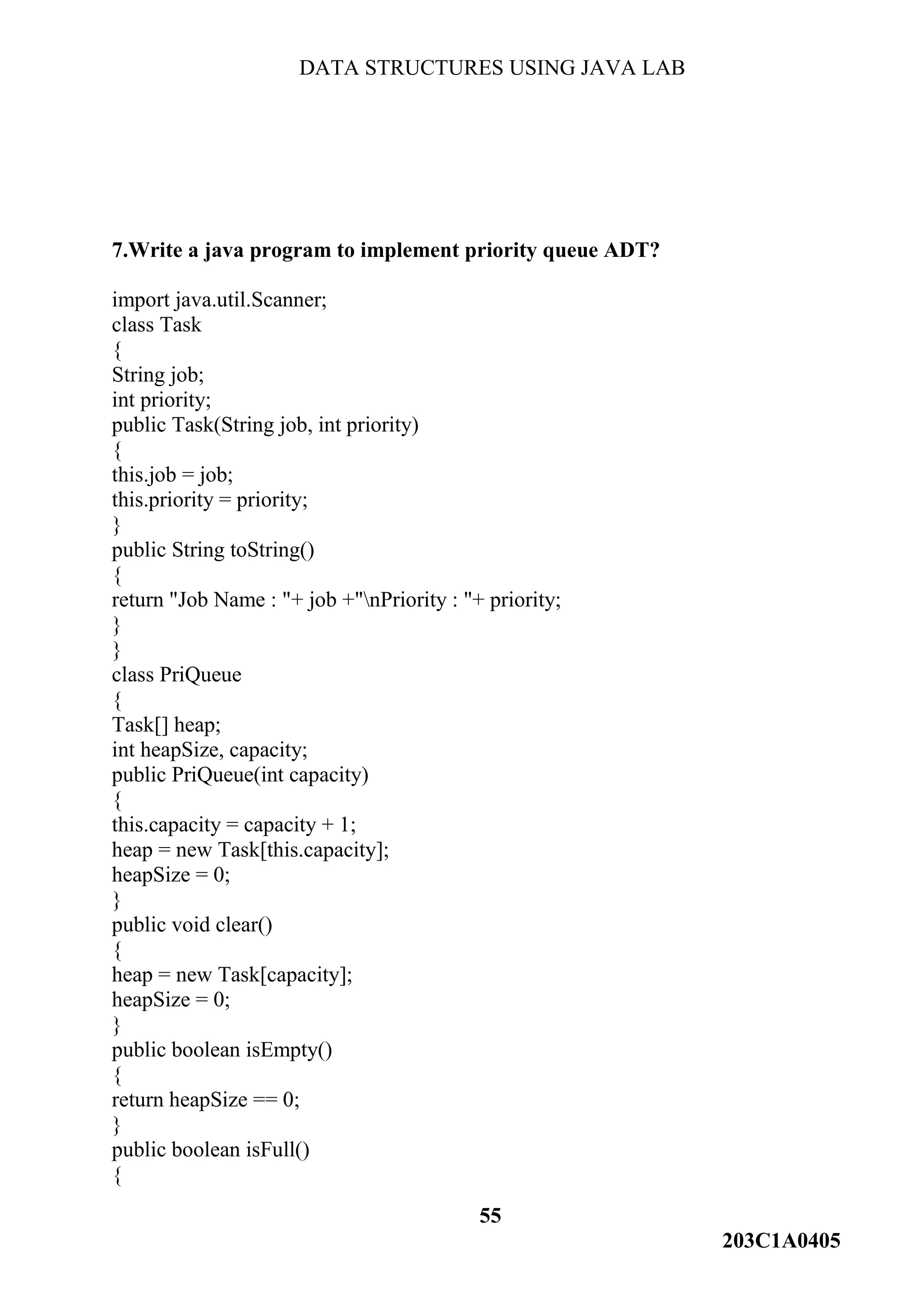 DATA STRUCTURES USING JAVA LAB
55
203C1A0405
7.Write a java program to implement priority queue ADT?
import java.util.Scanner;
class Task
{
String job;
int priority;
public Task(String job, int priority)
{
this.job = job;
this.priority = priority;
}
public String toString()
{
return "Job Name : "+ job +"nPriority : "+ priority;
}
}
class PriQueue
{
Task[] heap;
int heapSize, capacity;
public PriQueue(int capacity)
{
this.capacity = capacity + 1;
heap = new Task[this.capacity];
heapSize = 0;
}
public void clear()
{
heap = new Task[capacity];
heapSize = 0;
}
public boolean isEmpty()
{
return heapSize == 0;
}
public boolean isFull()
{
 
