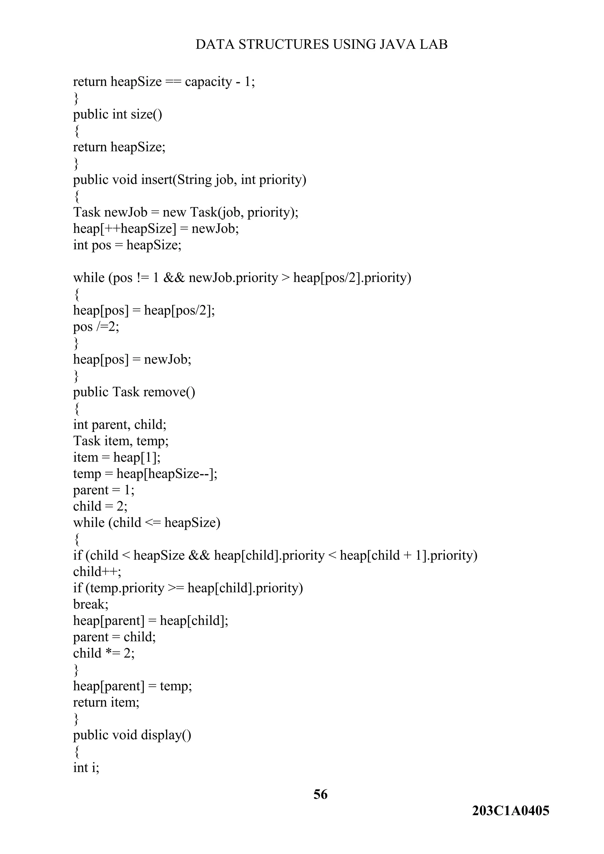 DATA STRUCTURES USING JAVA LAB
56
203C1A0405
return heapSize == capacity - 1;
}
public int size()
{
return heapSize;
}
public void insert(String job, int priority)
{
Task newJob = new Task(job, priority);
heap[++heapSize] = newJob;
int pos = heapSize;
while (pos != 1 && newJob.priority > heap[pos/2].priority)
{
heap[pos] = heap[pos/2];
pos /=2;
}
heap[pos] = newJob;
}
public Task remove()
{
int parent, child;
Task item, temp;
item = heap[1];
temp = heap[heapSize--];
parent = 1;
child = 2;
while (child <= heapSize)
{
if (child < heapSize && heap[child].priority < heap[child + 1].priority)
child++;
if (temp.priority >= heap[child].priority)
break;
heap[parent] = heap[child];
parent = child;
child *= 2;
}
heap[parent] = temp;
return item;
}
public void display()
{
int i;
 