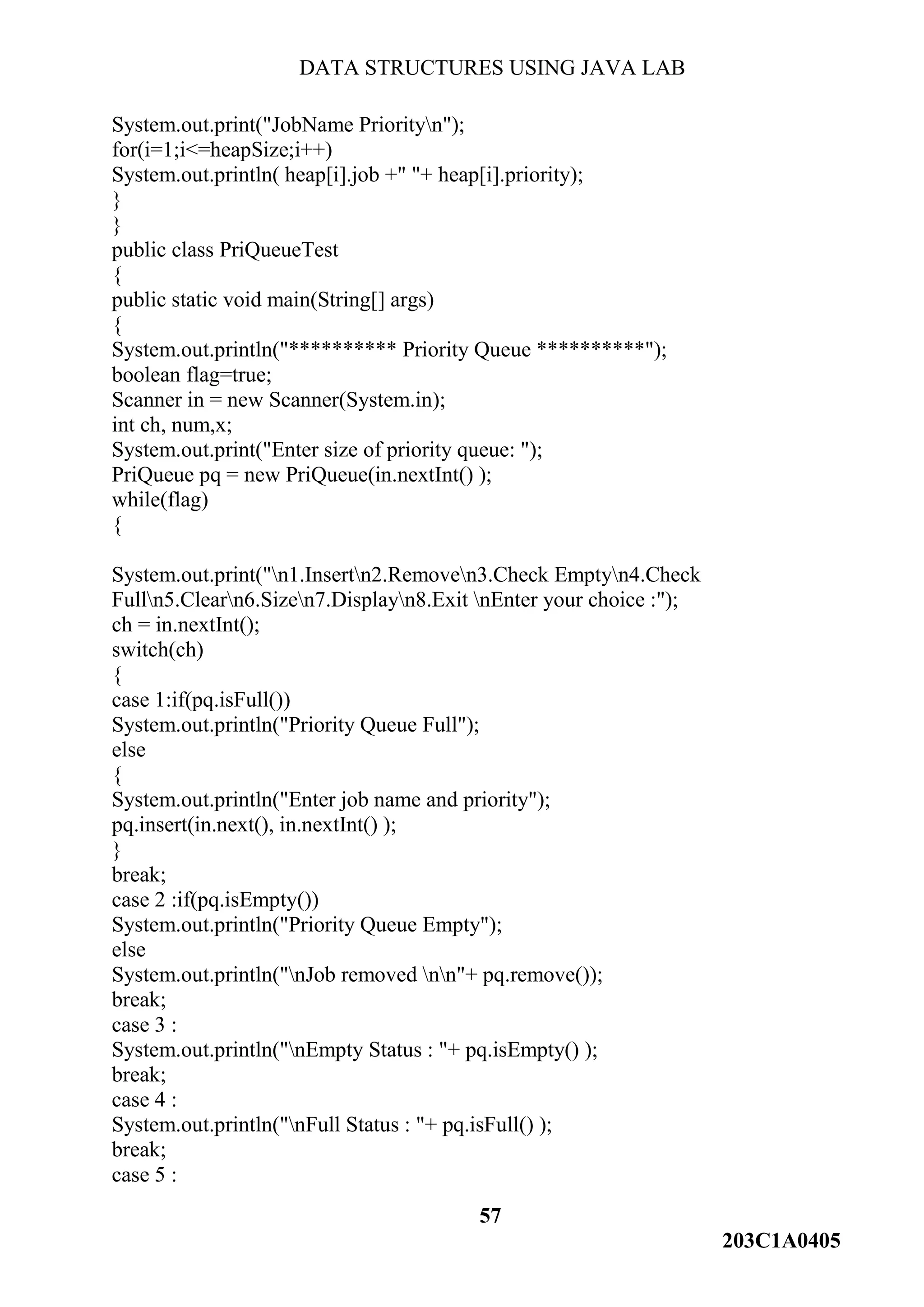 DATA STRUCTURES USING JAVA LAB
57
203C1A0405
System.out.print("JobName Priorityn");
for(i=1;i<=heapSize;i++)
System.out.println( heap[i].job +" "+ heap[i].priority);
}
}
public class PriQueueTest
{
public static void main(String[] args)
{
System.out.println("********** Priority Queue **********");
boolean flag=true;
Scanner in = new Scanner(System.in);
int ch, num,x;
System.out.print("Enter size of priority queue: ");
PriQueue pq = new PriQueue(in.nextInt() );
while(flag)
{
System.out.print("n1.Insertn2.Removen3.Check Emptyn4.Check
Fulln5.Clearn6.Sizen7.Displayn8.Exit nEnter your choice :");
ch = in.nextInt();
switch(ch)
{
case 1:if(pq.isFull())
System.out.println("Priority Queue Full");
else
{
System.out.println("Enter job name and priority");
pq.insert(in.next(), in.nextInt() );
}
break;
case 2 :if(pq.isEmpty())
System.out.println("Priority Queue Empty");
else
System.out.println("nJob removed nn"+ pq.remove());
break;
case 3 :
System.out.println("nEmpty Status : "+ pq.isEmpty() );
break;
case 4 :
System.out.println("nFull Status : "+ pq.isFull() );
break;
case 5 :
 