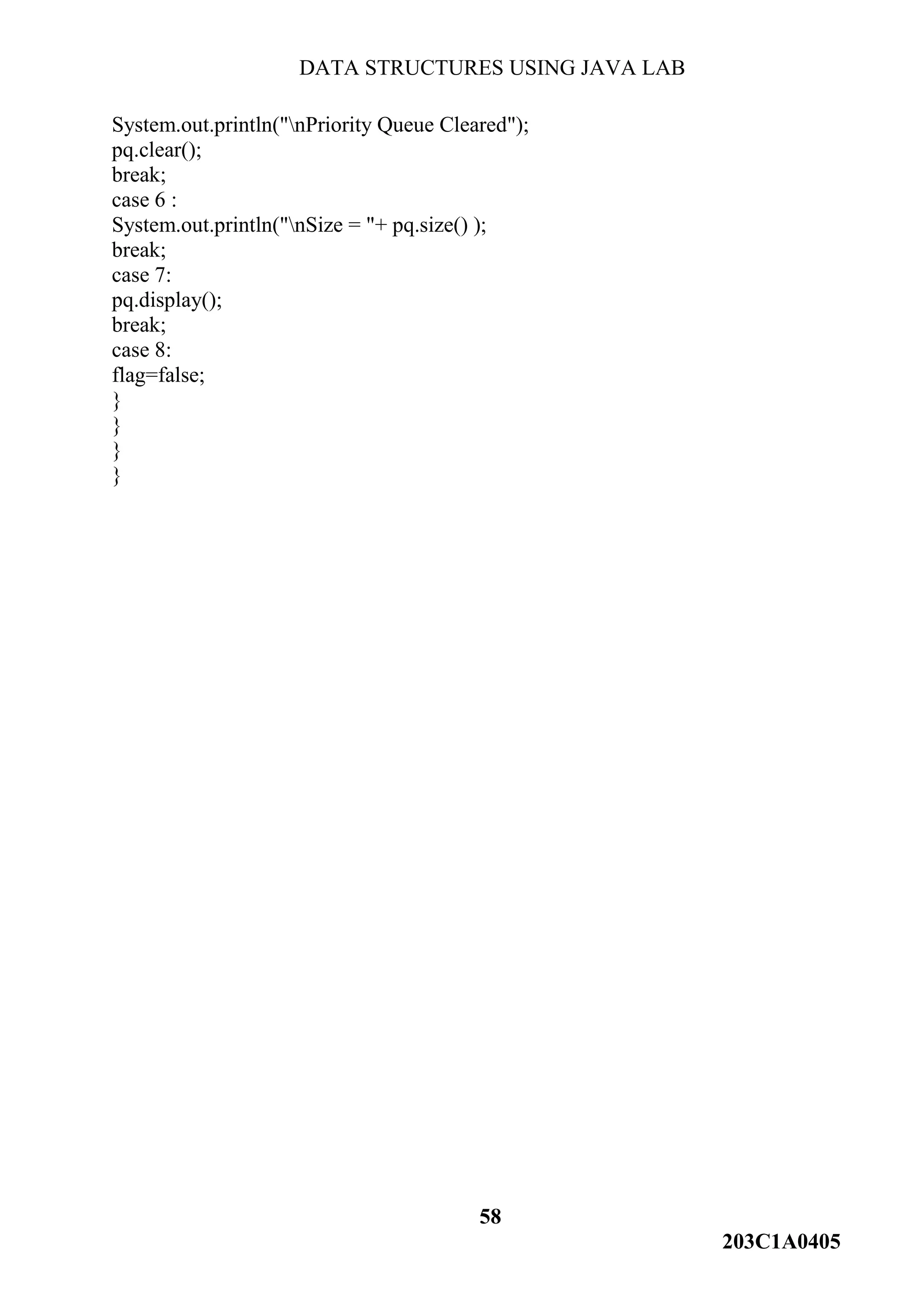 DATA STRUCTURES USING JAVA LAB
58
203C1A0405
System.out.println("nPriority Queue Cleared");
pq.clear();
break;
case 6 :
System.out.println("nSize = "+ pq.size() );
break;
case 7:
pq.display();
break;
case 8:
flag=false;
}
}
}
}
 