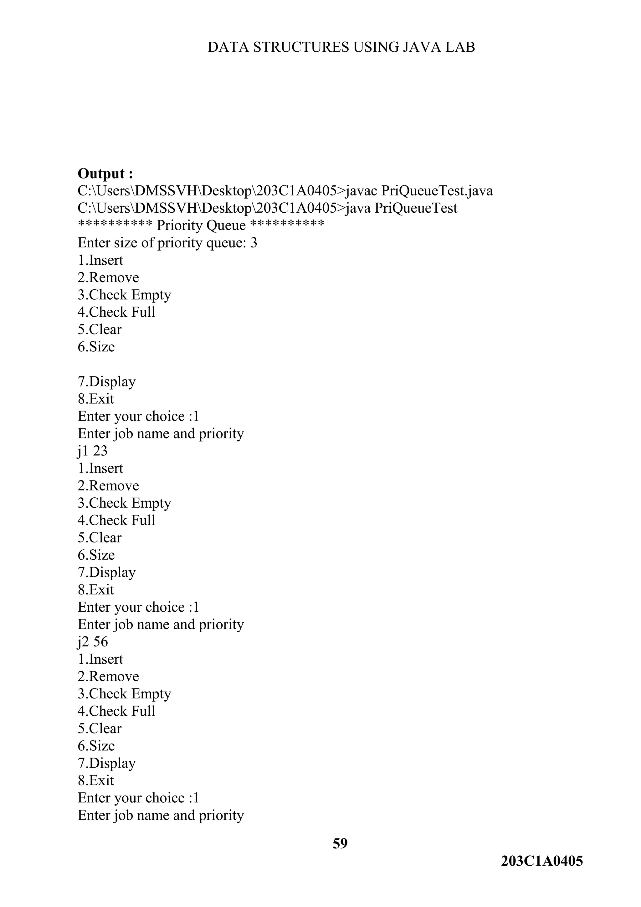 DATA STRUCTURES USING JAVA LAB
59
203C1A0405
Output :
C:UsersDMSSVHDesktop203C1A0405>javac PriQueueTest.java
C:UsersDMSSVHDesktop203C1A0405>java PriQueueTest
********** Priority Queue **********
Enter size of priority queue: 3
1.Insert
2.Remove
3.Check Empty
4.Check Full
5.Clear
6.Size
7.Display
8.Exit
Enter your choice :1
Enter job name and priority
j1 23
1.Insert
2.Remove
3.Check Empty
4.Check Full
5.Clear
6.Size
7.Display
8.Exit
Enter your choice :1
Enter job name and priority
j2 56
1.Insert
2.Remove
3.Check Empty
4.Check Full
5.Clear
6.Size
7.Display
8.Exit
Enter your choice :1
Enter job name and priority
 