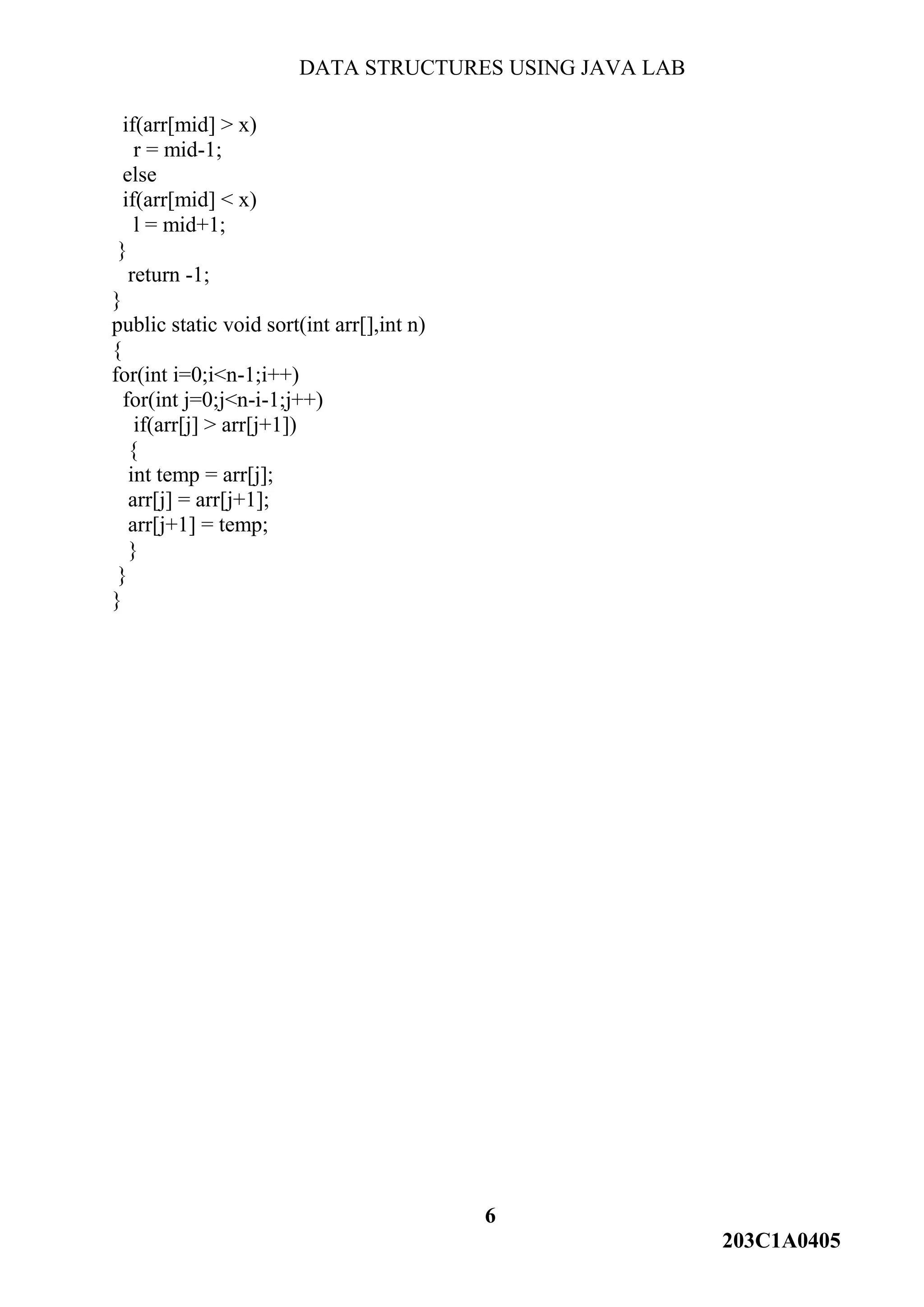 DATA STRUCTURES USING JAVA LAB
6
203C1A0405
if(arr[mid] > x)
r = mid-1;
else
if(arr[mid] < x)
l = mid+1;
}
return -1;
}
public static void sort(int arr[],int n)
{
for(int i=0;i<n-1;i++)
for(int j=0;j<n-i-1;j++)
if(arr[j] > arr[j+1])
{
int temp = arr[j];
arr[j] = arr[j+1];
arr[j+1] = temp;
}
}
}
 