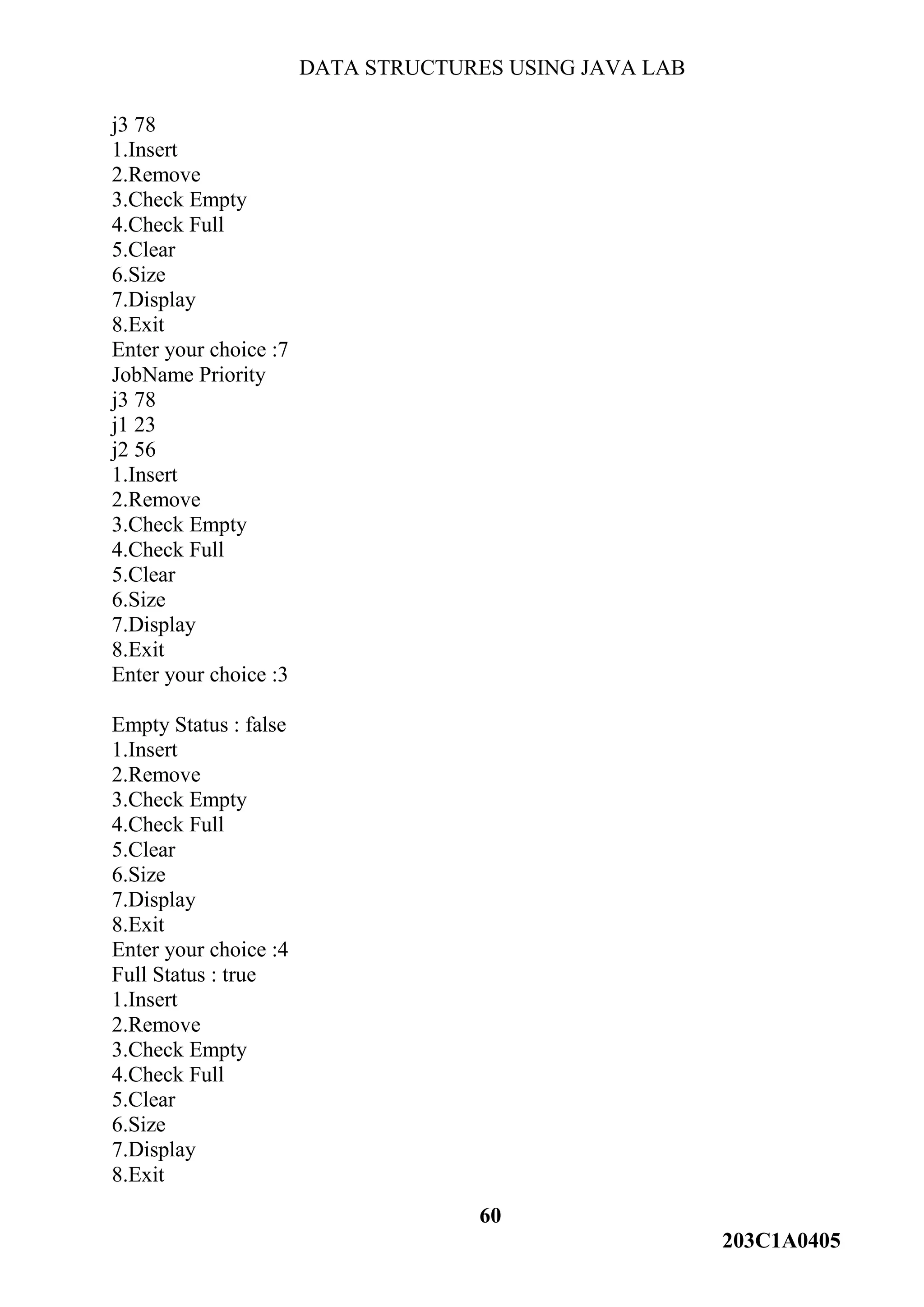 DATA STRUCTURES USING JAVA LAB
60
203C1A0405
j3 78
1.Insert
2.Remove
3.Check Empty
4.Check Full
5.Clear
6.Size
7.Display
8.Exit
Enter your choice :7
JobName Priority
j3 78
j1 23
j2 56
1.Insert
2.Remove
3.Check Empty
4.Check Full
5.Clear
6.Size
7.Display
8.Exit
Enter your choice :3
Empty Status : false
1.Insert
2.Remove
3.Check Empty
4.Check Full
5.Clear
6.Size
7.Display
8.Exit
Enter your choice :4
Full Status : true
1.Insert
2.Remove
3.Check Empty
4.Check Full
5.Clear
6.Size
7.Display
8.Exit
 