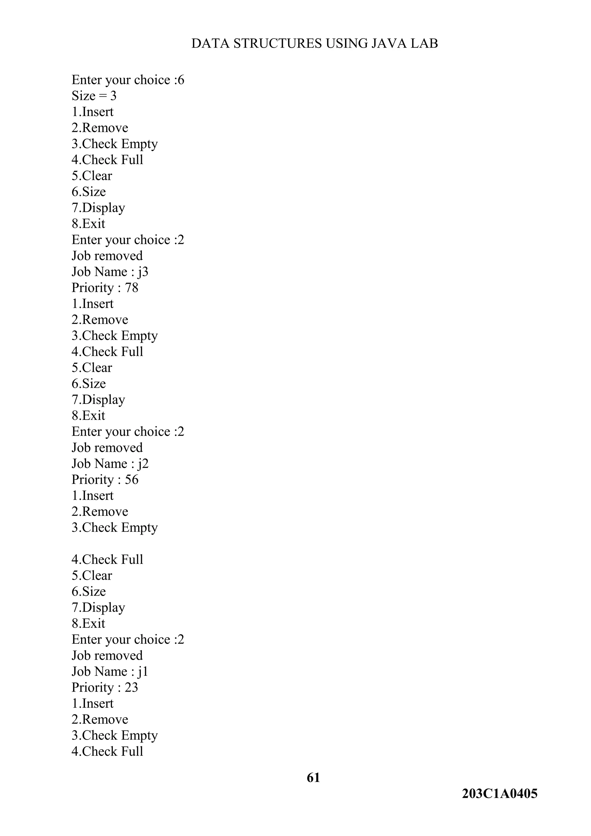 DATA STRUCTURES USING JAVA LAB
61
203C1A0405
Enter your choice :6
Size = 3
1.Insert
2.Remove
3.Check Empty
4.Check Full
5.Clear
6.Size
7.Display
8.Exit
Enter your choice :2
Job removed
Job Name : j3
Priority : 78
1.Insert
2.Remove
3.Check Empty
4.Check Full
5.Clear
6.Size
7.Display
8.Exit
Enter your choice :2
Job removed
Job Name : j2
Priority : 56
1.Insert
2.Remove
3.Check Empty
4.Check Full
5.Clear
6.Size
7.Display
8.Exit
Enter your choice :2
Job removed
Job Name : j1
Priority : 23
1.Insert
2.Remove
3.Check Empty
4.Check Full
 