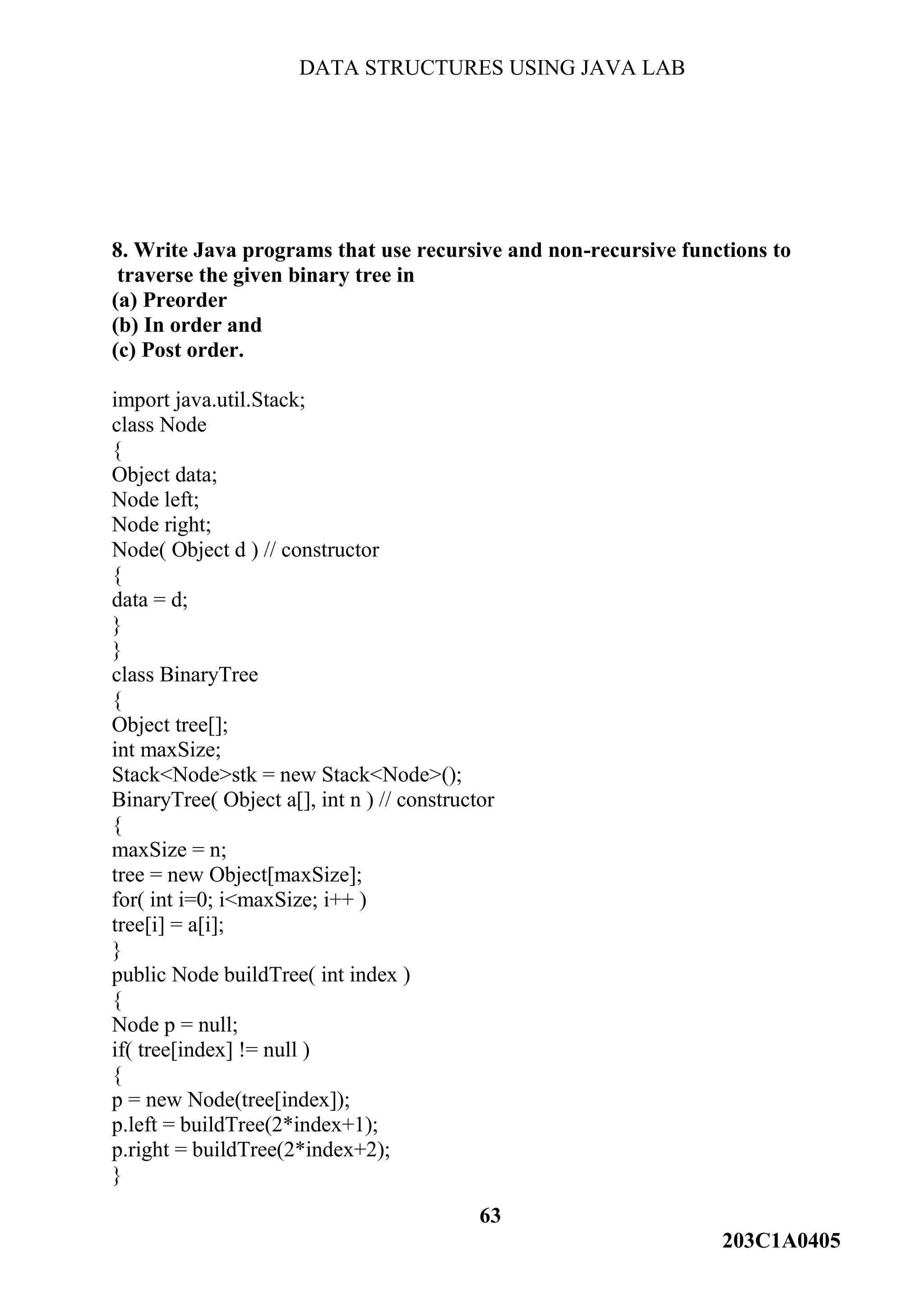 DATA STRUCTURES USING JAVA LAB
63
203C1A0405
8. Write Java programs that use recursive and non-recursive functions to
traverse the given binary tree in
(a) Preorder
(b) In order and
(c) Post order.
import java.util.Stack;
class Node
{
Object data;
Node left;
Node right;
Node( Object d ) // constructor
{
data = d;
}
}
class BinaryTree
{
Object tree[];
int maxSize;
Stack<Node>stk = new Stack<Node>();
BinaryTree( Object a[], int n ) // constructor
{
maxSize = n;
tree = new Object[maxSize];
for( int i=0; i<maxSize; i++ )
tree[i] = a[i];
}
public Node buildTree( int index )
{
Node p = null;
if( tree[index] != null )
{
p = new Node(tree[index]);
p.left = buildTree(2*index+1);
p.right = buildTree(2*index+2);
}
 