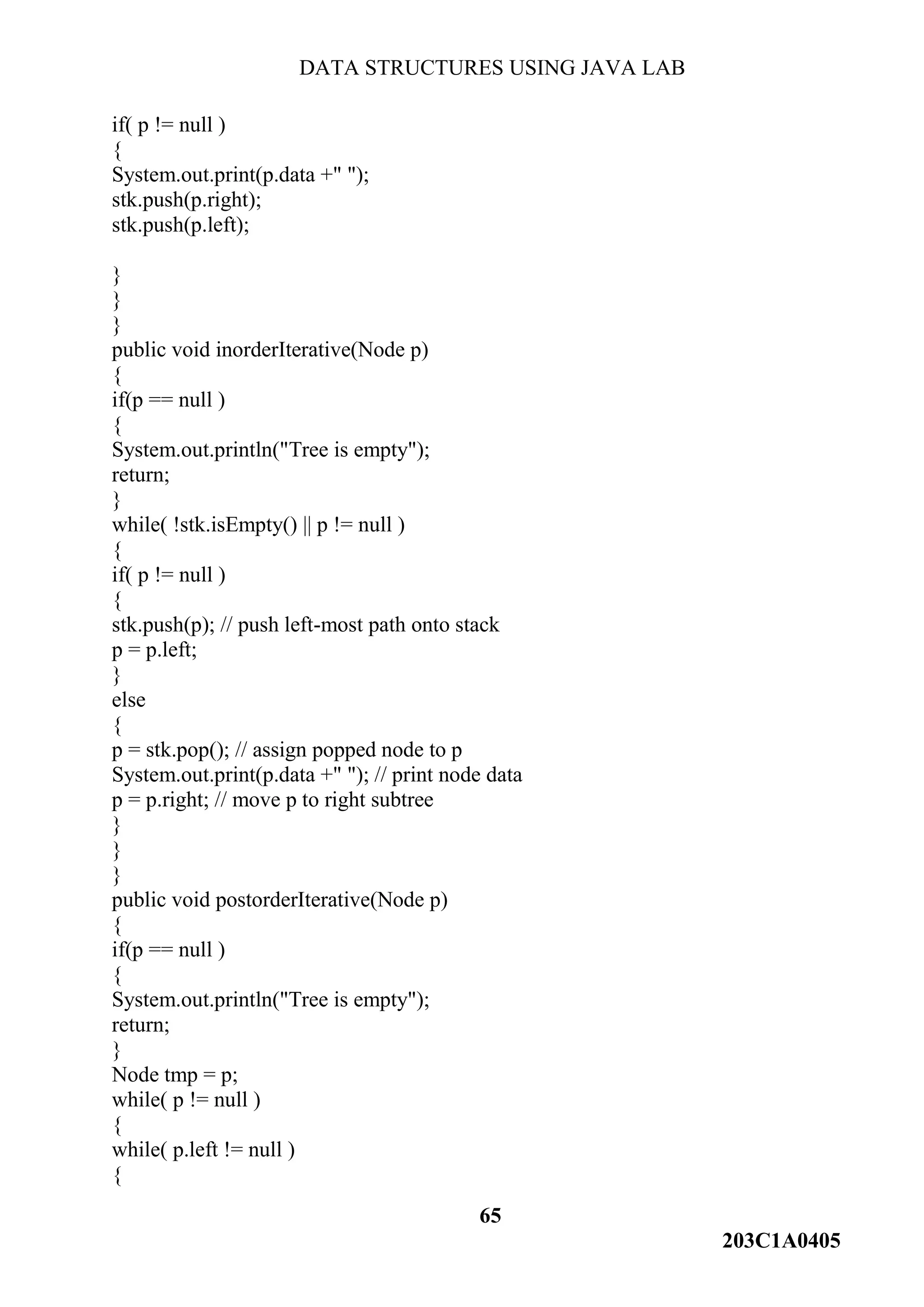 DATA STRUCTURES USING JAVA LAB
65
203C1A0405
if( p != null )
{
System.out.print(p.data +" ");
stk.push(p.right);
stk.push(p.left);
}
}
}
public void inorderIterative(Node p)
{
if(p == null )
{
System.out.println("Tree is empty");
return;
}
while( !stk.isEmpty() || p != null )
{
if( p != null )
{
stk.push(p); // push left-most path onto stack
p = p.left;
}
else
{
p = stk.pop(); // assign popped node to p
System.out.print(p.data +" "); // print node data
p = p.right; // move p to right subtree
}
}
}
public void postorderIterative(Node p)
{
if(p == null )
{
System.out.println("Tree is empty");
return;
}
Node tmp = p;
while( p != null )
{
while( p.left != null )
{
 