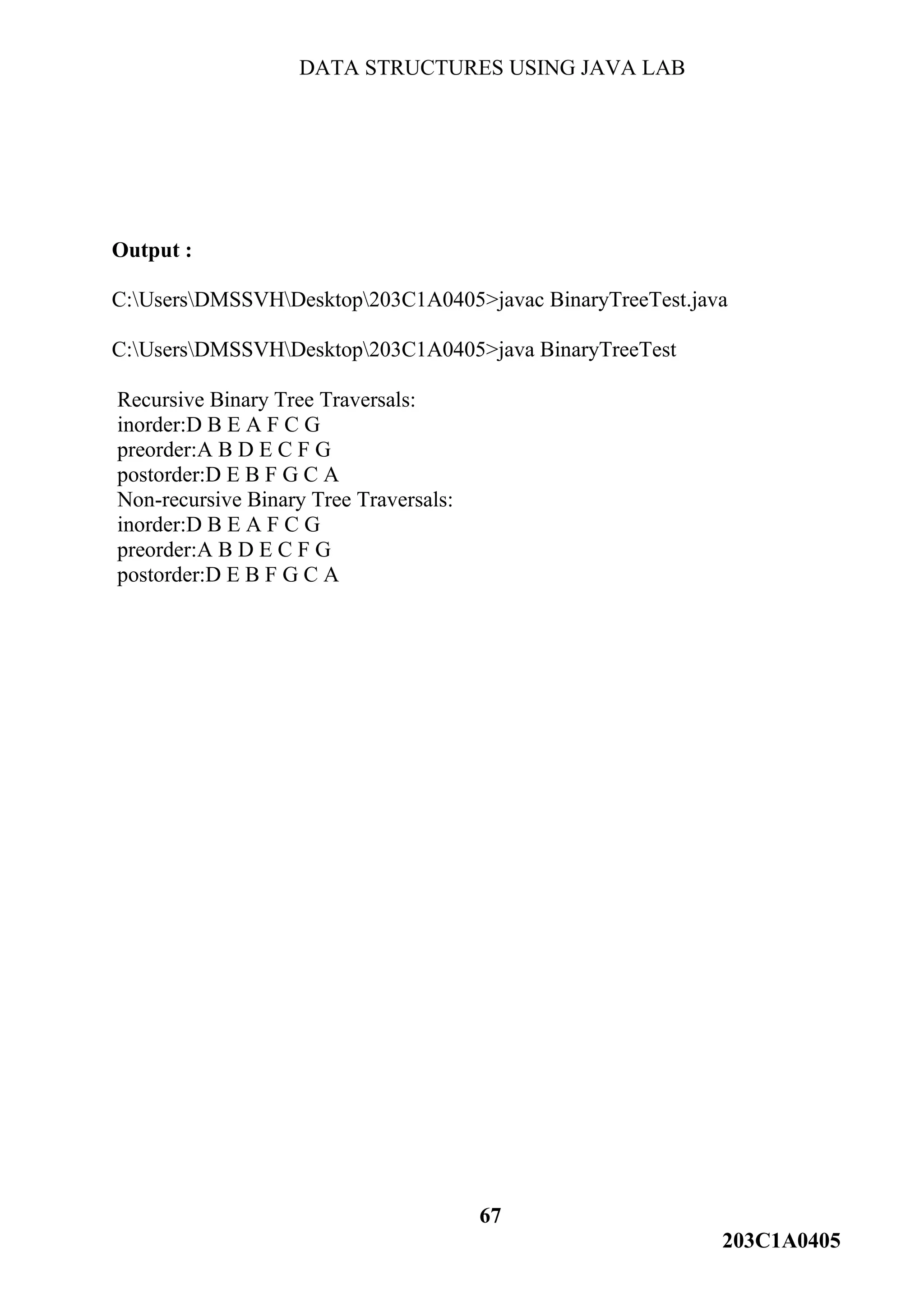 DATA STRUCTURES USING JAVA LAB
67
203C1A0405
Output :
C:UsersDMSSVHDesktop203C1A0405>javac BinaryTreeTest.java
C:UsersDMSSVHDesktop203C1A0405>java BinaryTreeTest
Recursive Binary Tree Traversals:
inorder:D B E A F C G
preorder:A B D E C F G
postorder:D E B F G C A
Non-recursive Binary Tree Traversals:
inorder:D B E A F C G
preorder:A B D E C F G
postorder:D E B F G C A
 