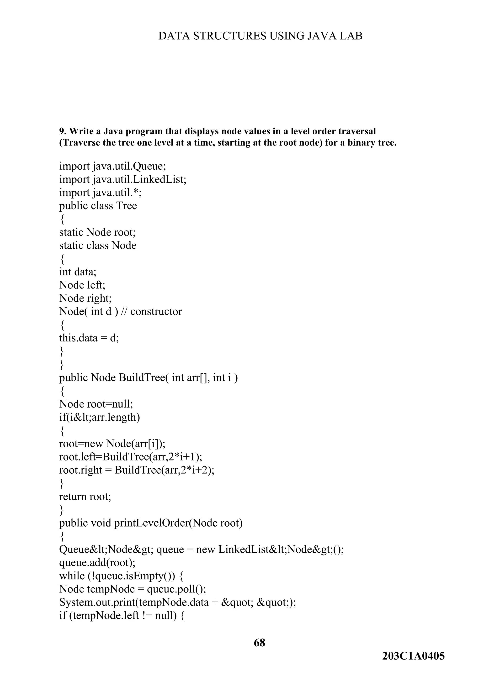 DATA STRUCTURES USING JAVA LAB
68
203C1A0405
9. Write a Java program that displays node values in a level order traversal
(Traverse the tree one level at a time, starting at the root node) for a binary tree.
import java.util.Queue;
import java.util.LinkedList;
import java.util.*;
public class Tree
{
static Node root;
static class Node
{
int data;
Node left;
Node right;
Node( int d ) // constructor
{
this.data = d;
}
}
public Node BuildTree( int arr[], int i )
{
Node root=null;
if(i&lt;arr.length)
{
root=new Node(arr[i]);
root.left=BuildTree(arr,2*i+1);
root.right = BuildTree(arr,2*i+2);
}
return root;
}
public void printLevelOrder(Node root)
{
Queue&lt;Node&gt; queue = new LinkedList&lt;Node&gt;();
queue.add(root);
while (!queue.isEmpty()) {
Node tempNode = queue.poll();
System.out.print(tempNode.data + &quot; &quot;);
if (tempNode.left != null) {
 