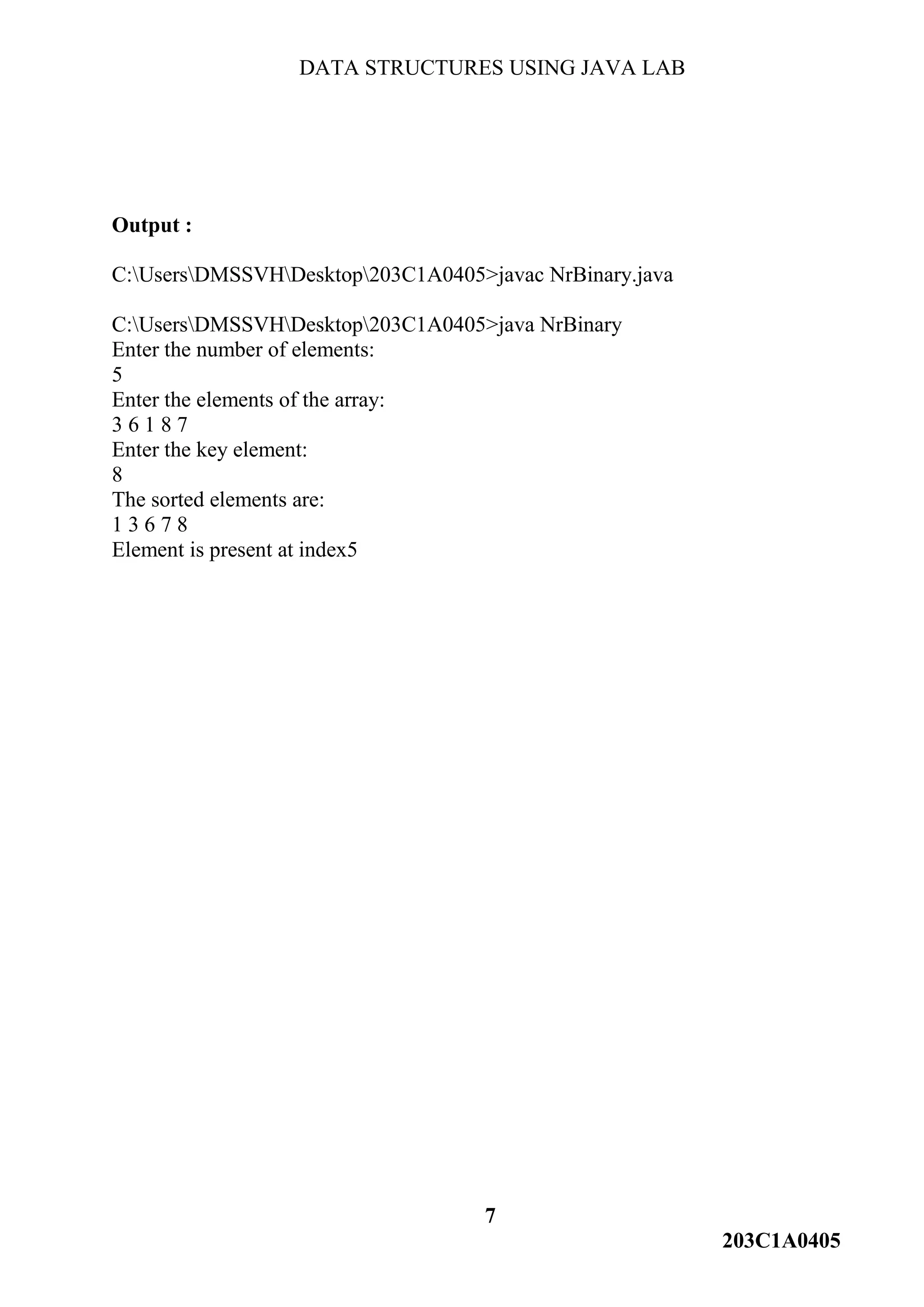DATA STRUCTURES USING JAVA LAB
7
203C1A0405
Output :
C:UsersDMSSVHDesktop203C1A0405>javac NrBinary.java
C:UsersDMSSVHDesktop203C1A0405>java NrBinary
Enter the number of elements:
5
Enter the elements of the array:
3 6 1 8 7
Enter the key element:
8
The sorted elements are:
1 3 6 7 8
Element is present at index5
 