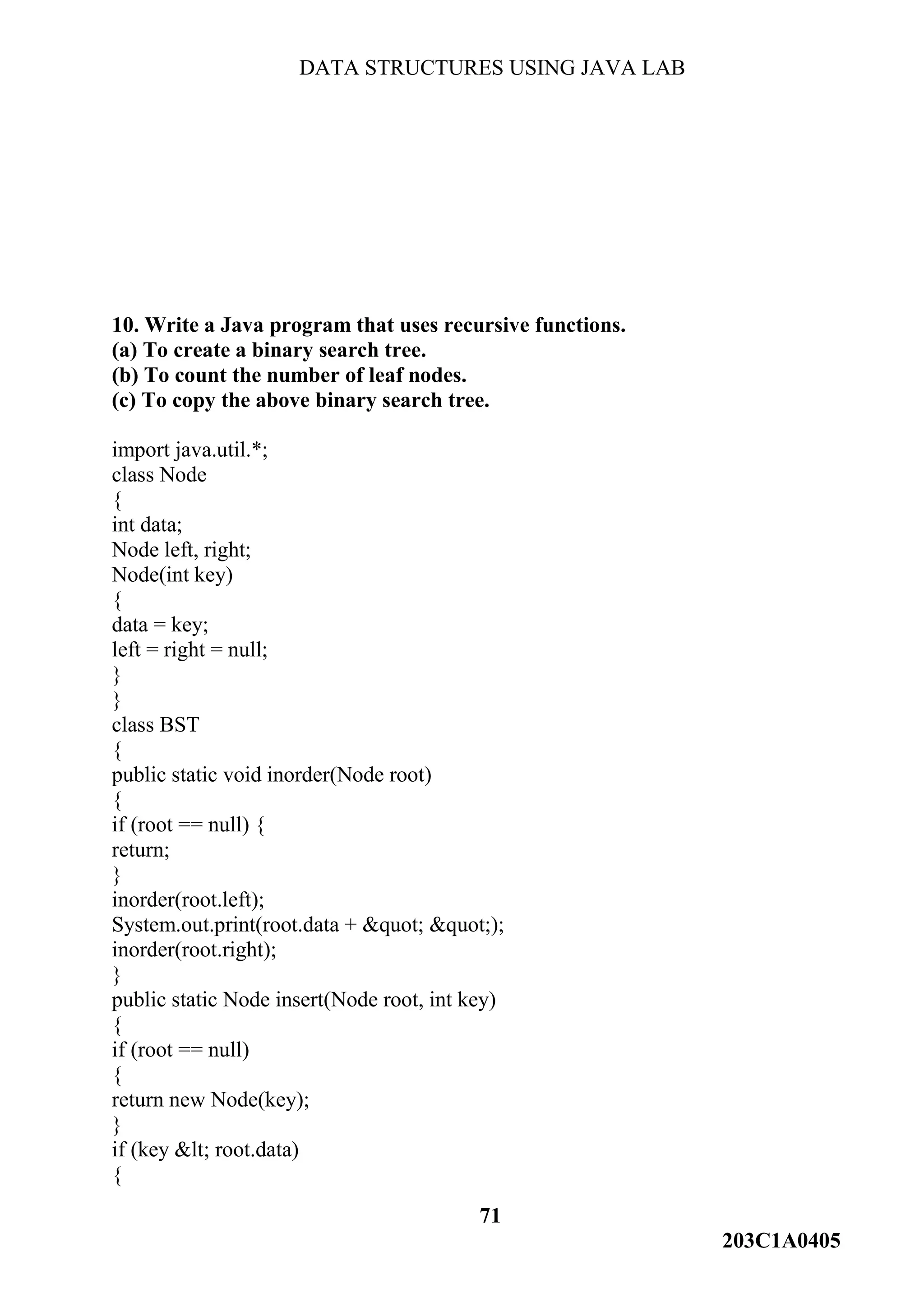 DATA STRUCTURES USING JAVA LAB
71
203C1A0405
10. Write a Java program that uses recursive functions.
(a) To create a binary search tree.
(b) To count the number of leaf nodes.
(c) To copy the above binary search tree.
import java.util.*;
class Node
{
int data;
Node left, right;
Node(int key)
{
data = key;
left = right = null;
}
}
class BST
{
public static void inorder(Node root)
{
if (root == null) {
return;
}
inorder(root.left);
System.out.print(root.data + &quot; &quot;);
inorder(root.right);
}
public static Node insert(Node root, int key)
{
if (root == null)
{
return new Node(key);
}
if (key &lt; root.data)
{
 