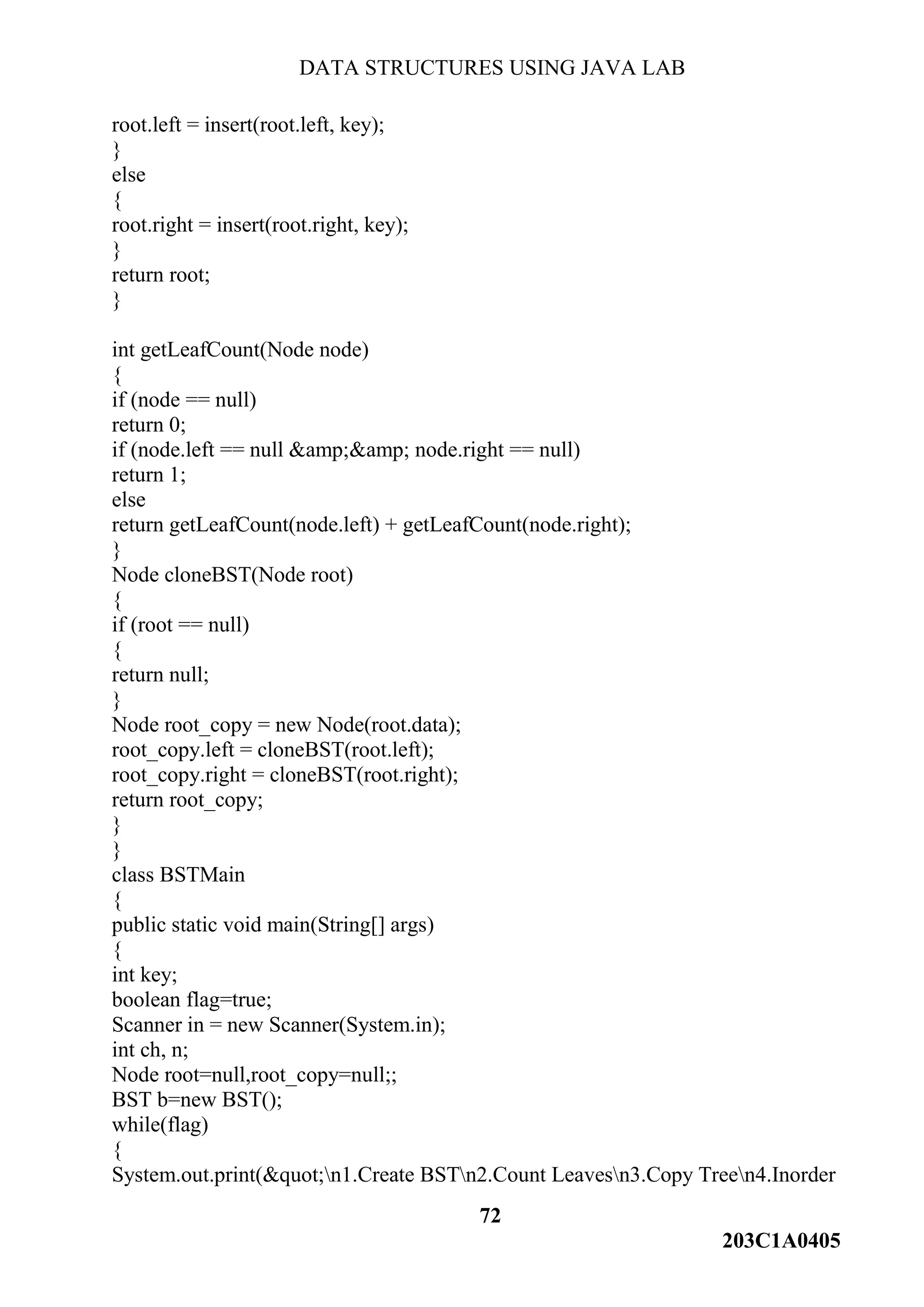 DATA STRUCTURES USING JAVA LAB
72
203C1A0405
root.left = insert(root.left, key);
}
else
{
root.right = insert(root.right, key);
}
return root;
}
int getLeafCount(Node node)
{
if (node == null)
return 0;
if (node.left == null &amp;&amp; node.right == null)
return 1;
else
return getLeafCount(node.left) + getLeafCount(node.right);
}
Node cloneBST(Node root)
{
if (root == null)
{
return null;
}
Node root_copy = new Node(root.data);
root_copy.left = cloneBST(root.left);
root_copy.right = cloneBST(root.right);
return root_copy;
}
}
class BSTMain
{
public static void main(String[] args)
{
int key;
boolean flag=true;
Scanner in = new Scanner(System.in);
int ch, n;
Node root=null,root_copy=null;;
BST b=new BST();
while(flag)
{
System.out.print(&quot;n1.Create BSTn2.Count Leavesn3.Copy Treen4.Inorder
 