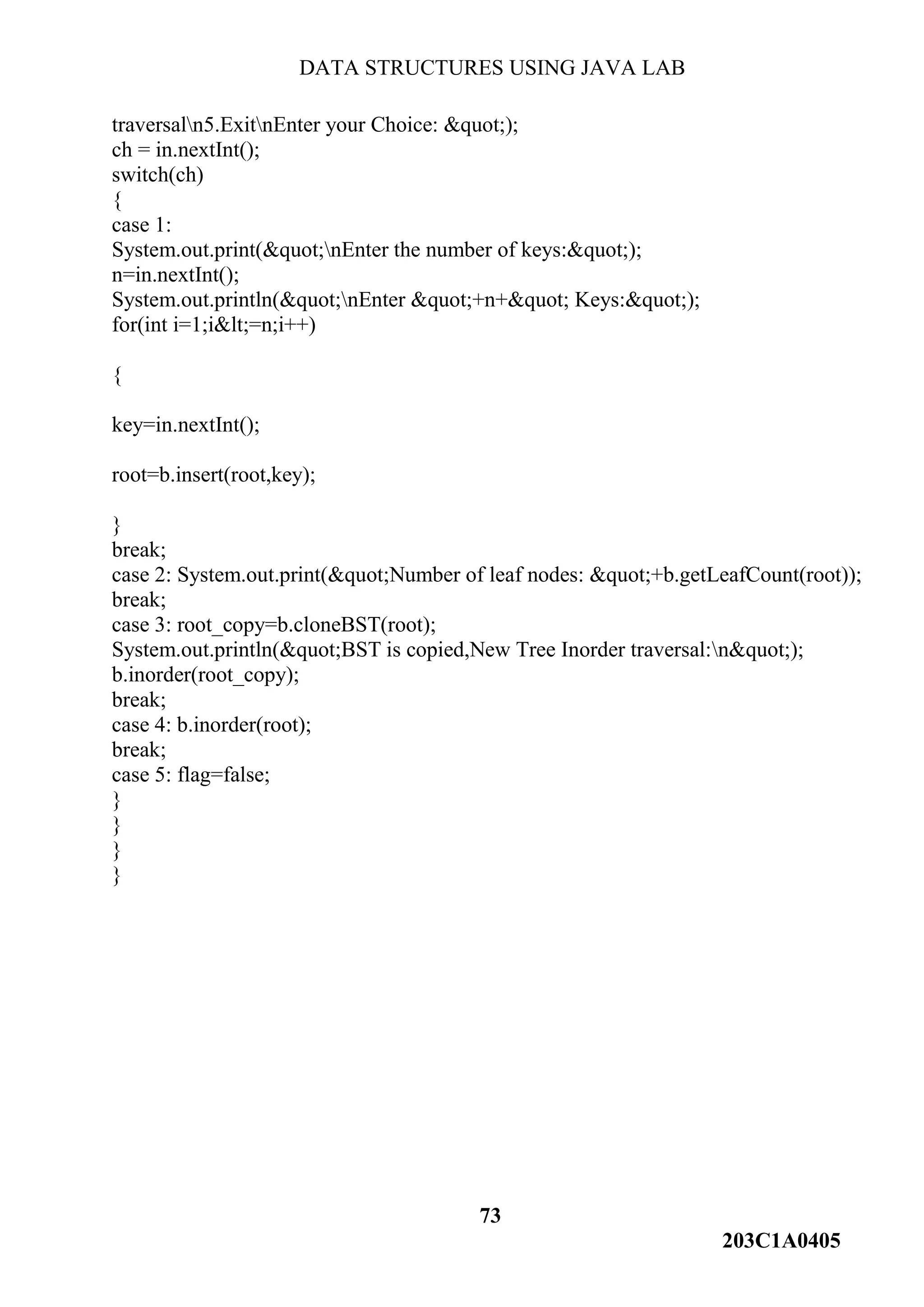 DATA STRUCTURES USING JAVA LAB
73
203C1A0405
traversaln5.ExitnEnter your Choice: &quot;);
ch = in.nextInt();
switch(ch)
{
case 1:
System.out.print(&quot;nEnter the number of keys:&quot;);
n=in.nextInt();
System.out.println(&quot;nEnter &quot;+n+&quot; Keys:&quot;);
for(int i=1;i&lt;=n;i++)
{
key=in.nextInt();
root=b.insert(root,key);
}
break;
case 2: System.out.print(&quot;Number of leaf nodes: &quot;+b.getLeafCount(root));
break;
case 3: root_copy=b.cloneBST(root);
System.out.println(&quot;BST is copied,New Tree Inorder traversal:n&quot;);
b.inorder(root_copy);
break;
case 4: b.inorder(root);
break;
case 5: flag=false;
}
}
}
}
 