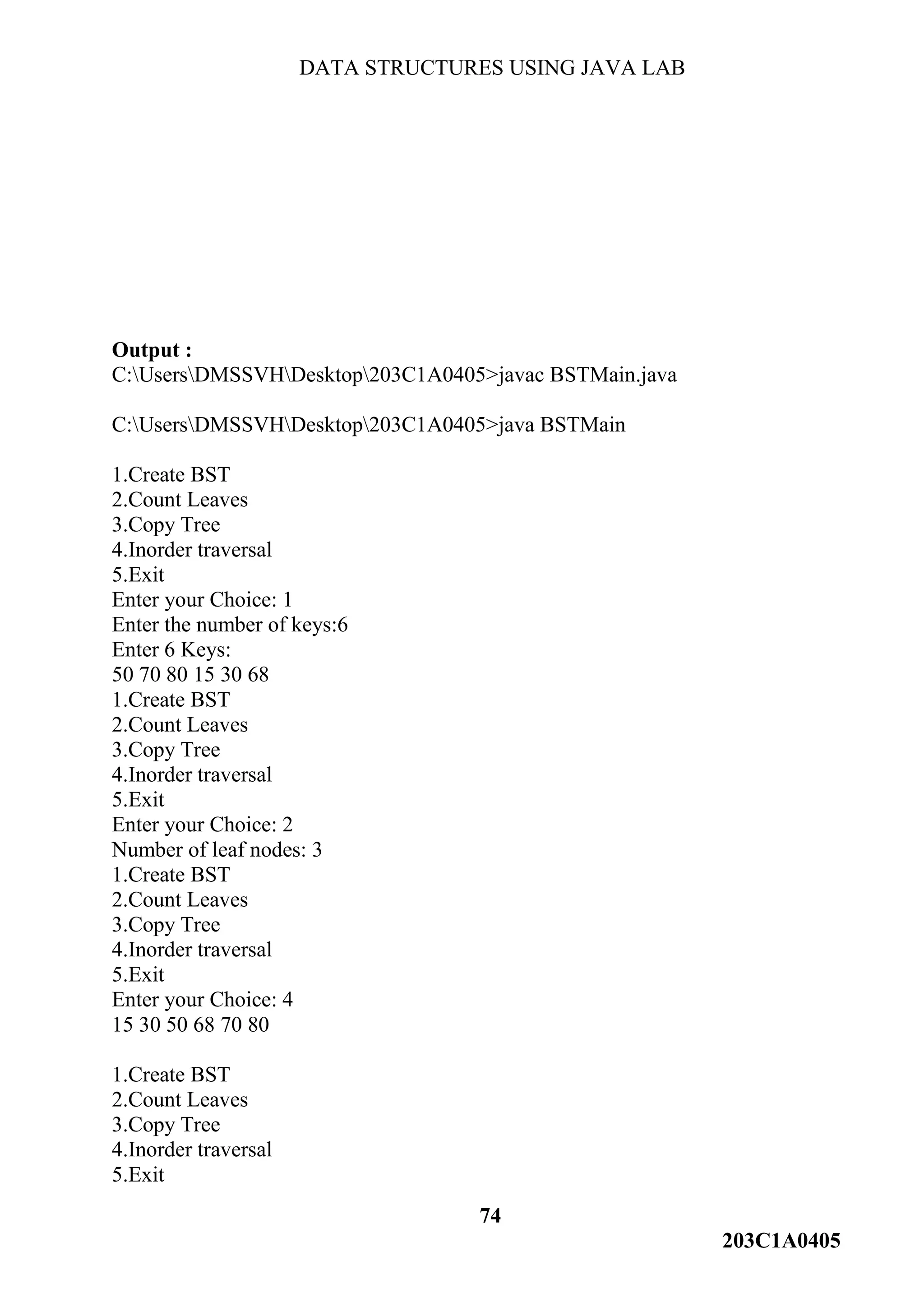 DATA STRUCTURES USING JAVA LAB
74
203C1A0405
Output :
C:UsersDMSSVHDesktop203C1A0405>javac BSTMain.java
C:UsersDMSSVHDesktop203C1A0405>java BSTMain
1.Create BST
2.Count Leaves
3.Copy Tree
4.Inorder traversal
5.Exit
Enter your Choice: 1
Enter the number of keys:6
Enter 6 Keys:
50 70 80 15 30 68
1.Create BST
2.Count Leaves
3.Copy Tree
4.Inorder traversal
5.Exit
Enter your Choice: 2
Number of leaf nodes: 3
1.Create BST
2.Count Leaves
3.Copy Tree
4.Inorder traversal
5.Exit
Enter your Choice: 4
15 30 50 68 70 80
1.Create BST
2.Count Leaves
3.Copy Tree
4.Inorder traversal
5.Exit
 
