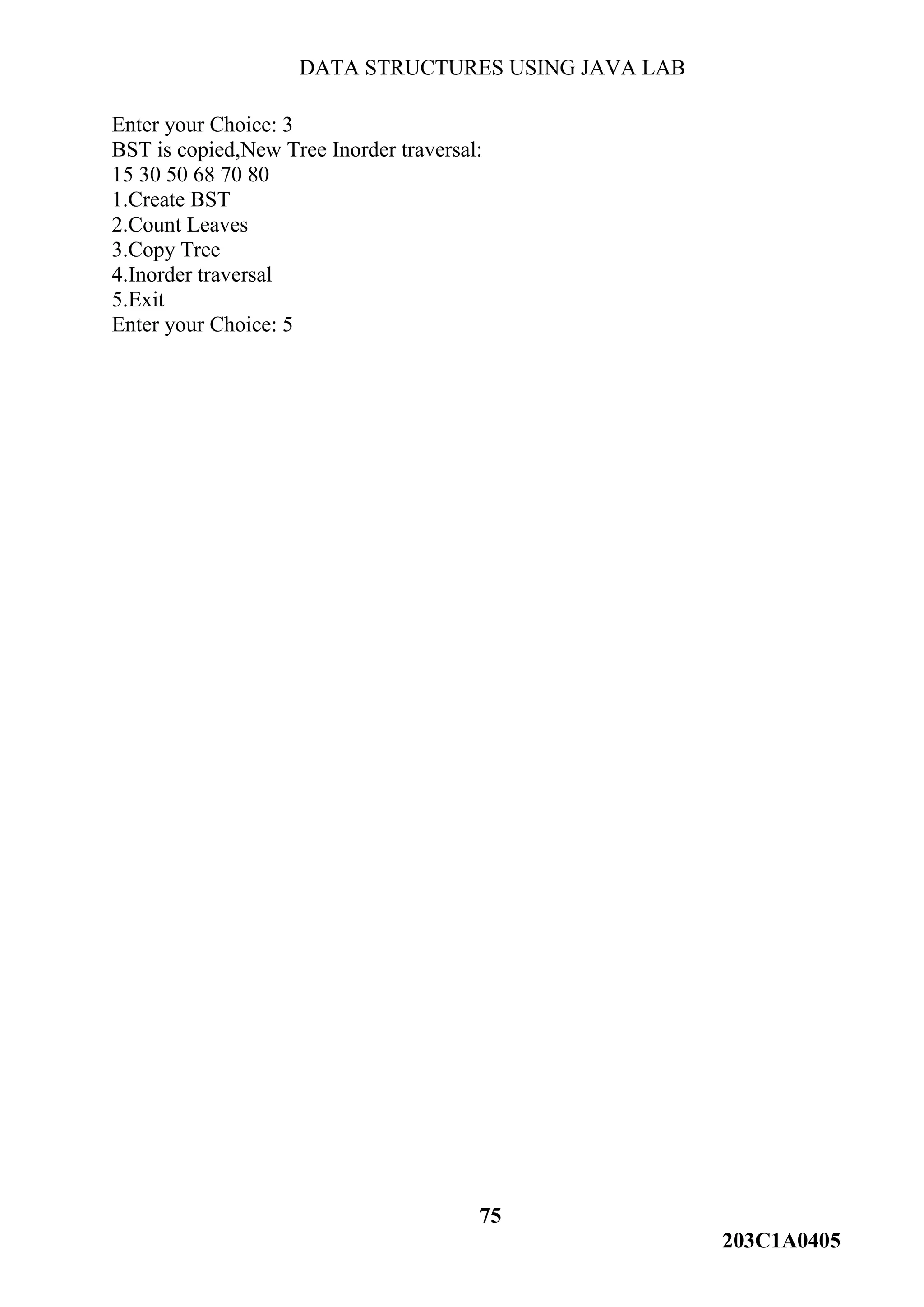 DATA STRUCTURES USING JAVA LAB
75
203C1A0405
Enter your Choice: 3
BST is copied,New Tree Inorder traversal:
15 30 50 68 70 80
1.Create BST
2.Count Leaves
3.Copy Tree
4.Inorder traversal
5.Exit
Enter your Choice: 5
 