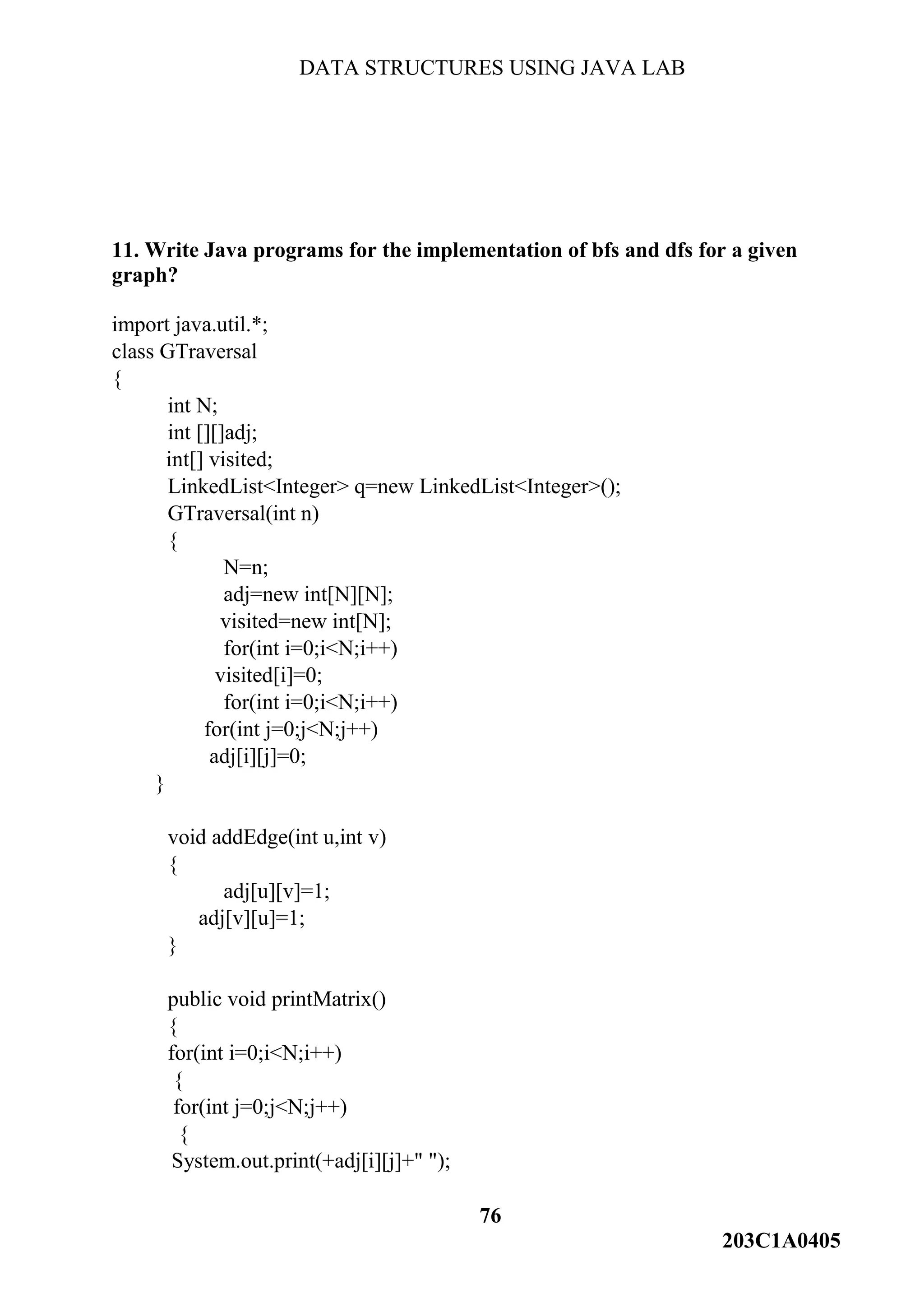 DATA STRUCTURES USING JAVA LAB
76
203C1A0405
11. Write Java programs for the implementation of bfs and dfs for a given
graph?
import java.util.*;
class GTraversal
{
int N;
int [][]adj;
int[] visited;
LinkedList<Integer> q=new LinkedList<Integer>();
GTraversal(int n)
{
N=n;
adj=new int[N][N];
visited=new int[N];
for(int i=0;i<N;i++)
visited[i]=0;
for(int i=0;i<N;i++)
for(int j=0;j<N;j++)
adj[i][j]=0;
}
void addEdge(int u,int v)
{
adj[u][v]=1;
adj[v][u]=1;
}
public void printMatrix()
{
for(int i=0;i<N;i++)
{
for(int j=0;j<N;j++)
{
System.out.print(+adj[i][j]+" ");
 