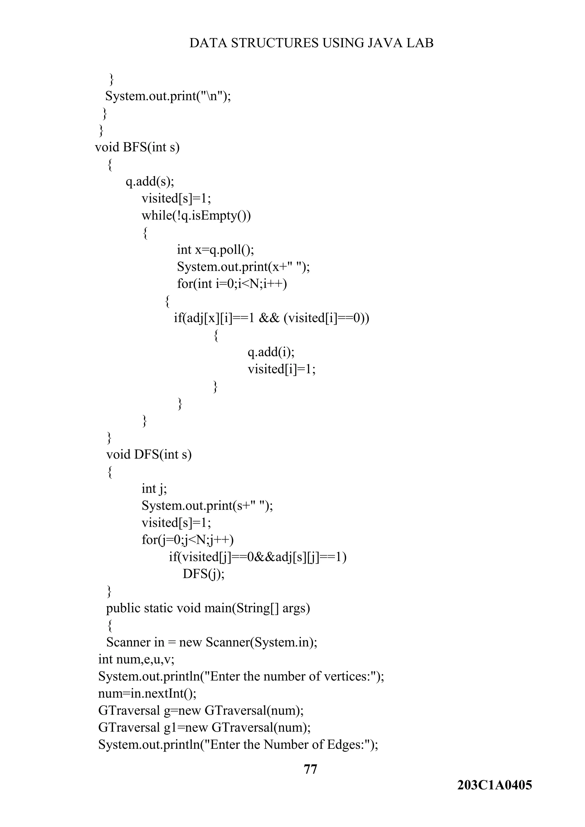 DATA STRUCTURES USING JAVA LAB
77
203C1A0405
}
System.out.print("n");
}
}
void BFS(int s)
{
q.add(s);
visited[s]=1;
while(!q.isEmpty())
{
int x=q.poll();
System.out.print(x+" ");
for(int i=0;i<N;i++)
{
if(adj[x][i]==1 && (visited[i]==0))
{
q.add(i);
visited[i]=1;
}
}
}
}
void DFS(int s)
{
int j;
System.out.print(s+" ");
visited[s]=1;
for(j=0;j<N;j++)
if(visited[j]==0&&adj[s][j]==1)
DFS(j);
}
public static void main(String[] args)
{
Scanner in = new Scanner(System.in);
int num,e,u,v;
System.out.println("Enter the number of vertices:");
num=in.nextInt();
GTraversal g=new GTraversal(num);
GTraversal g1=new GTraversal(num);
System.out.println("Enter the Number of Edges:");
 