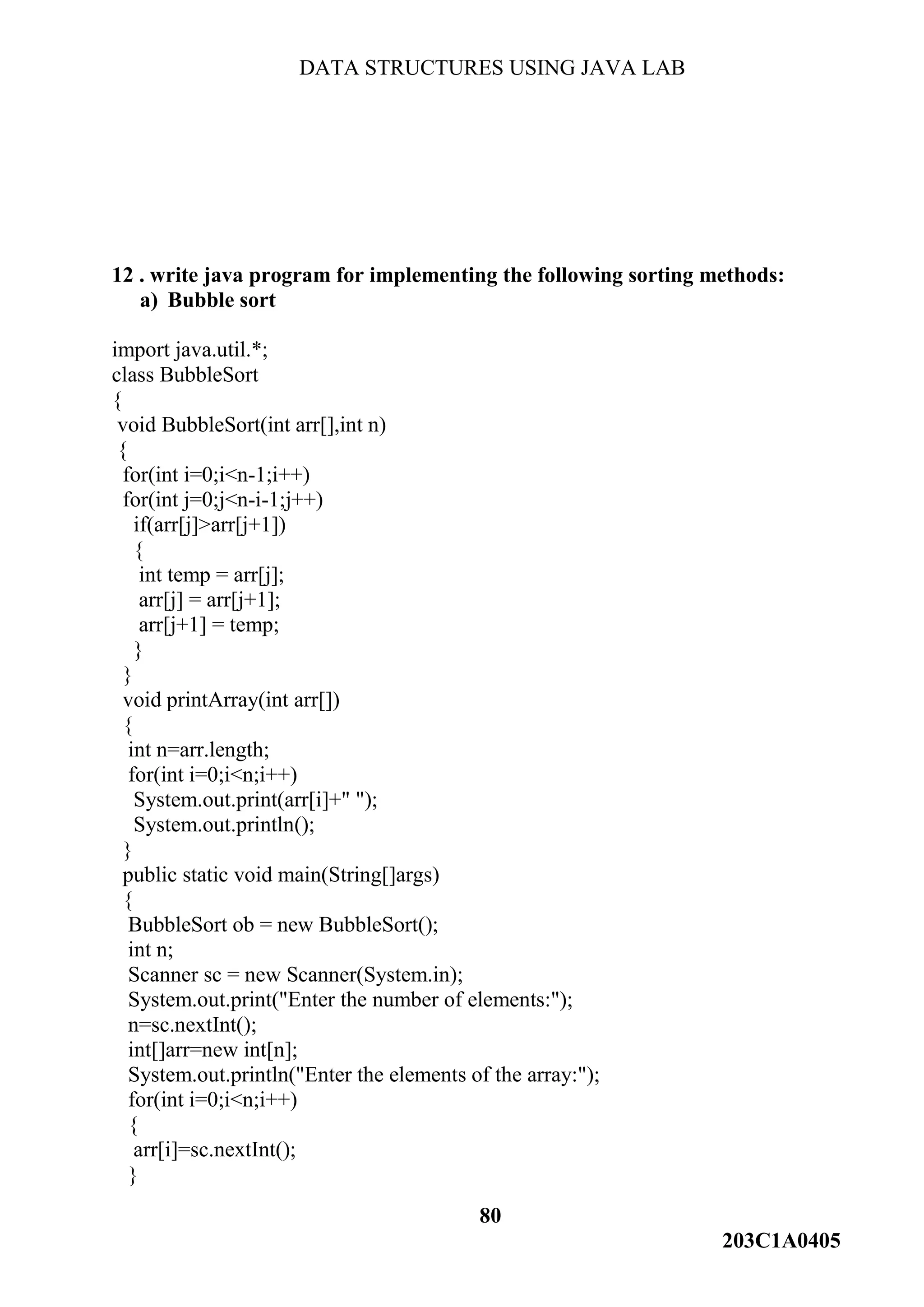 DATA STRUCTURES USING JAVA LAB
80
203C1A0405
12 . write java program for implementing the following sorting methods:
a) Bubble sort
import java.util.*;
class BubbleSort
{
void BubbleSort(int arr[],int n)
{
for(int i=0;i<n-1;i++)
for(int j=0;j<n-i-1;j++)
if(arr[j]>arr[j+1])
{
int temp = arr[j];
arr[j] = arr[j+1];
arr[j+1] = temp;
}
}
void printArray(int arr[])
{
int n=arr.length;
for(int i=0;i<n;i++)
System.out.print(arr[i]+" ");
System.out.println();
}
public static void main(String[]args)
{
BubbleSort ob = new BubbleSort();
int n;
Scanner sc = new Scanner(System.in);
System.out.print("Enter the number of elements:");
n=sc.nextInt();
int[]arr=new int[n];
System.out.println("Enter the elements of the array:");
for(int i=0;i<n;i++)
{
arr[i]=sc.nextInt();
}
 