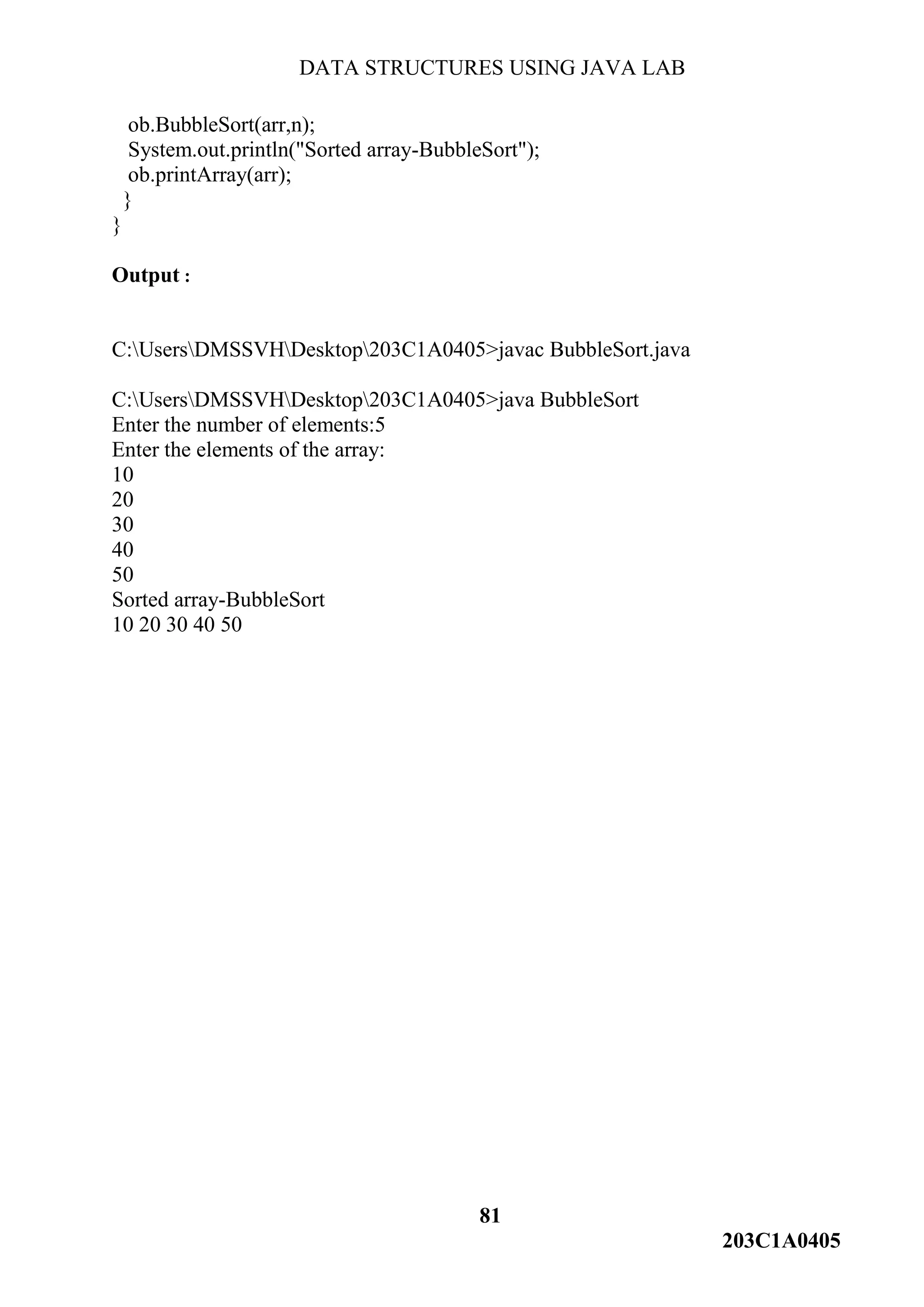 DATA STRUCTURES USING JAVA LAB
81
203C1A0405
ob.BubbleSort(arr,n);
System.out.println("Sorted array-BubbleSort");
ob.printArray(arr);
}
}
Output :
C:UsersDMSSVHDesktop203C1A0405>javac BubbleSort.java
C:UsersDMSSVHDesktop203C1A0405>java BubbleSort
Enter the number of elements:5
Enter the elements of the array:
10
20
30
40
50
Sorted array-BubbleSort
10 20 30 40 50
 