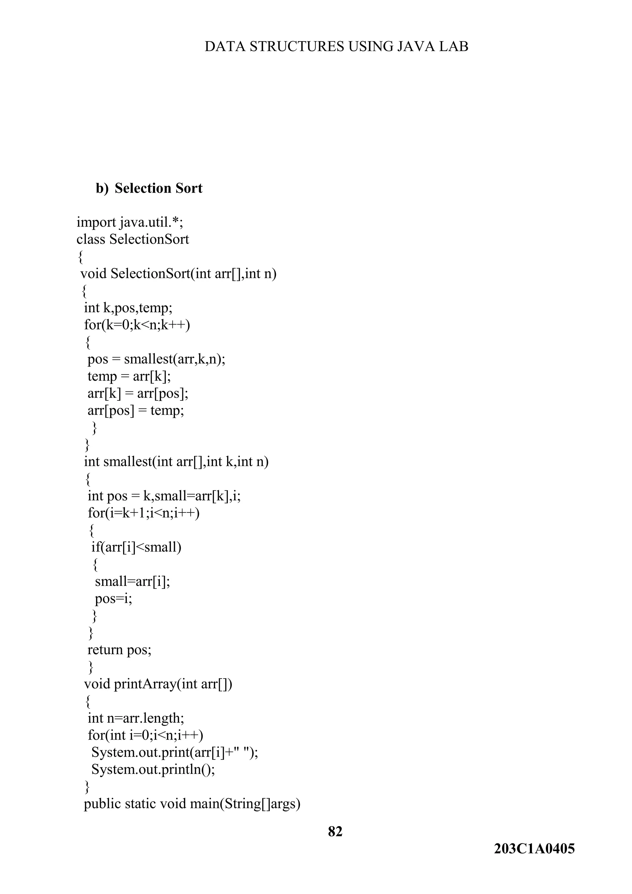 DATA STRUCTURES USING JAVA LAB
82
203C1A0405
b) Selection Sort
import java.util.*;
class SelectionSort
{
void SelectionSort(int arr[],int n)
{
int k,pos,temp;
for(k=0;k<n;k++)
{
pos = smallest(arr,k,n);
temp = arr[k];
arr[k] = arr[pos];
arr[pos] = temp;
}
}
int smallest(int arr[],int k,int n)
{
int pos = k,small=arr[k],i;
for(i=k+1;i<n;i++)
{
if(arr[i]<small)
{
small=arr[i];
pos=i;
}
}
return pos;
}
void printArray(int arr[])
{
int n=arr.length;
for(int i=0;i<n;i++)
System.out.print(arr[i]+" ");
System.out.println();
}
public static void main(String[]args)
 