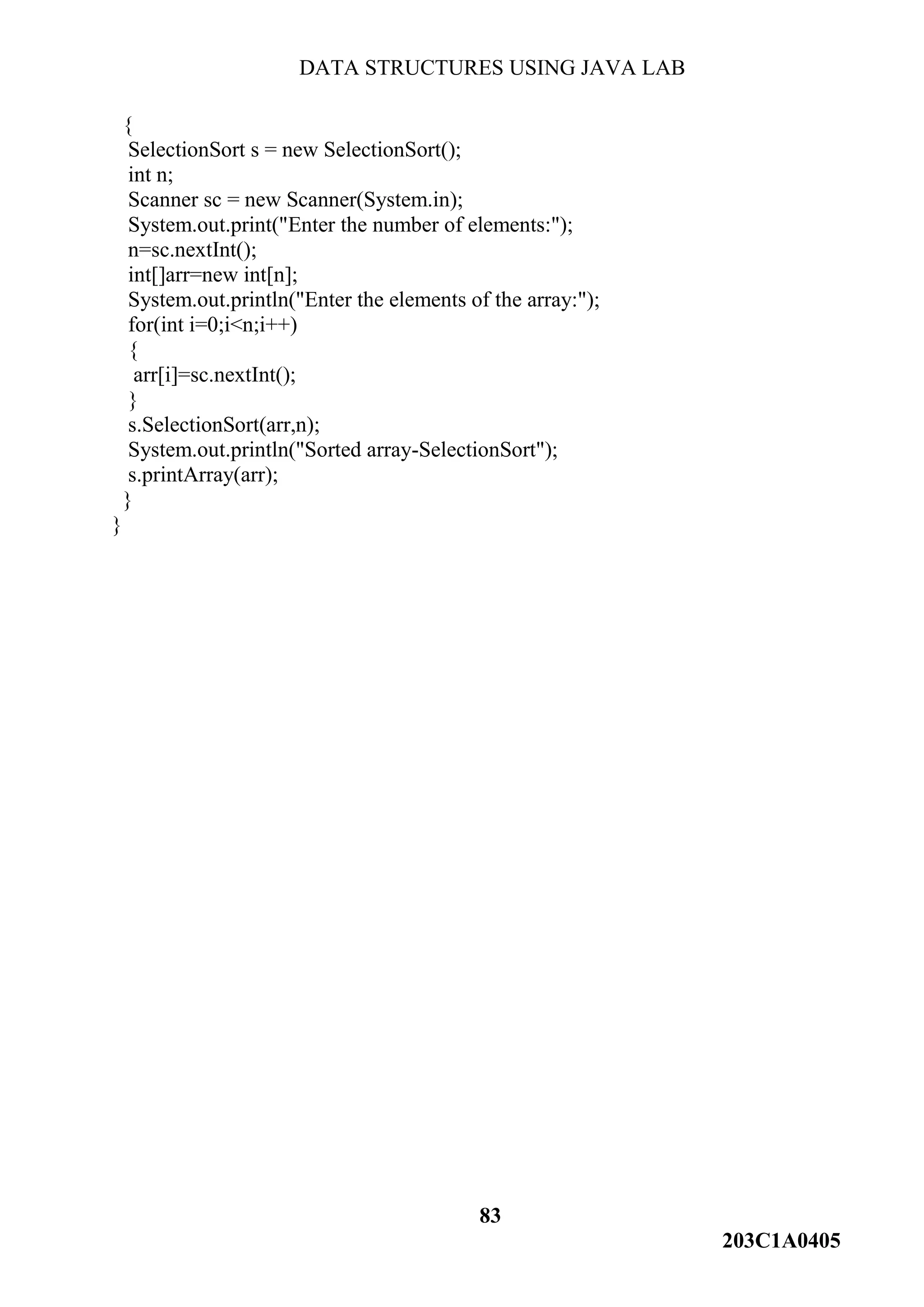 DATA STRUCTURES USING JAVA LAB
83
203C1A0405
{
SelectionSort s = new SelectionSort();
int n;
Scanner sc = new Scanner(System.in);
System.out.print("Enter the number of elements:");
n=sc.nextInt();
int[]arr=new int[n];
System.out.println("Enter the elements of the array:");
for(int i=0;i<n;i++)
{
arr[i]=sc.nextInt();
}
s.SelectionSort(arr,n);
System.out.println("Sorted array-SelectionSort");
s.printArray(arr);
}
}
 