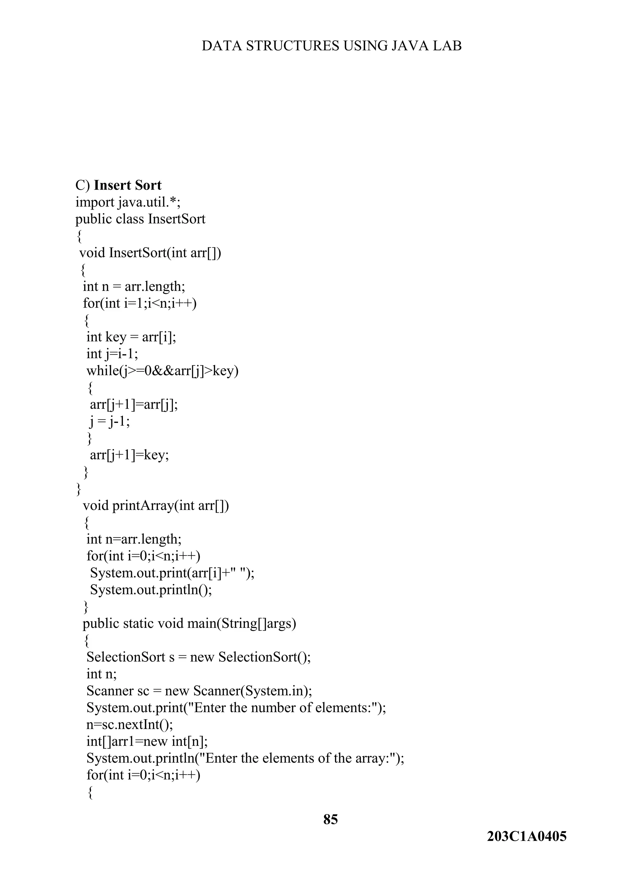 DATA STRUCTURES USING JAVA LAB
85
203C1A0405
C) Insert Sort
import java.util.*;
public class InsertSort
{
void InsertSort(int arr[])
{
int n = arr.length;
for(int i=1;i<n;i++)
{
int key = arr[i];
int j=i-1;
while(j>=0&&arr[j]>key)
{
arr[j+1]=arr[j];
j = j-1;
}
arr[j+1]=key;
}
}
void printArray(int arr[])
{
int n=arr.length;
for(int i=0;i<n;i++)
System.out.print(arr[i]+" ");
System.out.println();
}
public static void main(String[]args)
{
SelectionSort s = new SelectionSort();
int n;
Scanner sc = new Scanner(System.in);
System.out.print("Enter the number of elements:");
n=sc.nextInt();
int[]arr1=new int[n];
System.out.println("Enter the elements of the array:");
for(int i=0;i<n;i++)
{
 