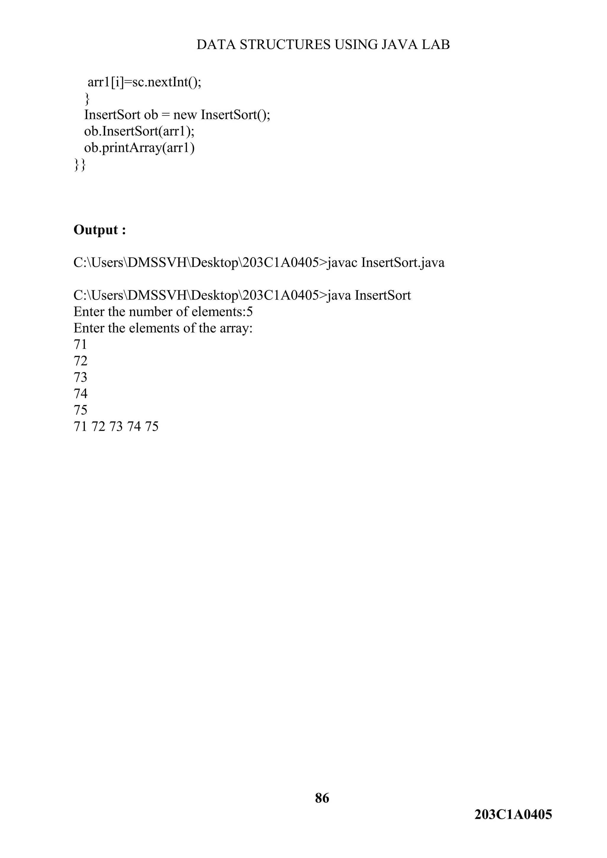 DATA STRUCTURES USING JAVA LAB
86
203C1A0405
arr1[i]=sc.nextInt();
}
InsertSort ob = new InsertSort();
ob.InsertSort(arr1);
ob.printArray(arr1)
}}
Output :
C:UsersDMSSVHDesktop203C1A0405>javac InsertSort.java
C:UsersDMSSVHDesktop203C1A0405>java InsertSort
Enter the number of elements:5
Enter the elements of the array:
71
72
73
74
75
71 72 73 74 75
 