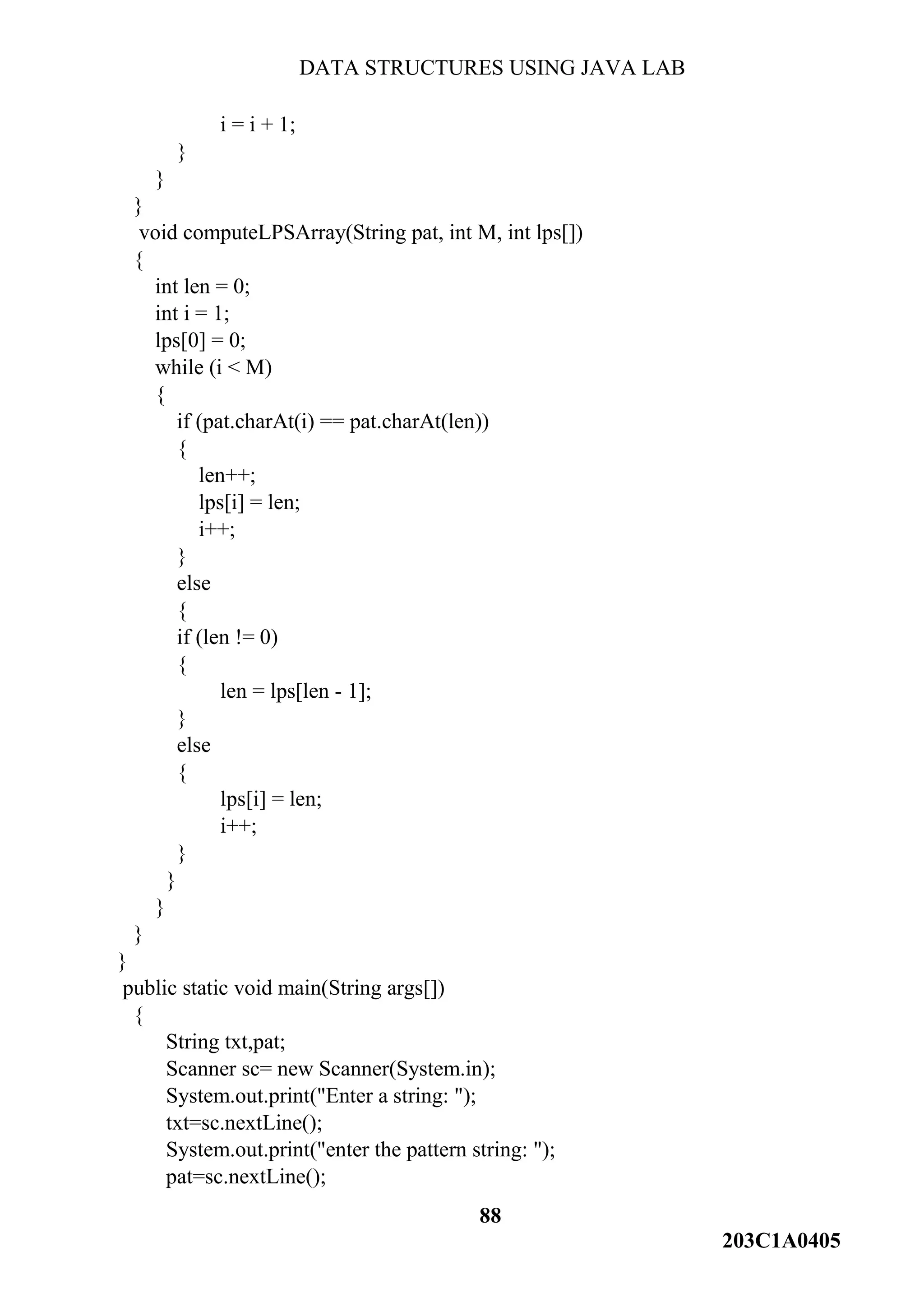DATA STRUCTURES USING JAVA LAB
88
203C1A0405
i = i + 1;
}
}
}
void computeLPSArray(String pat, int M, int lps[])
{
int len = 0;
int i = 1;
lps[0] = 0;
while (i < M)
{
if (pat.charAt(i) == pat.charAt(len))
{
len++;
lps[i] = len;
i++;
}
else
{
if (len != 0)
{
len = lps[len - 1];
}
else
{
lps[i] = len;
i++;
}
}
}
}
}
public static void main(String args[])
{
String txt,pat;
Scanner sc= new Scanner(System.in);
System.out.print("Enter a string: ");
txt=sc.nextLine();
System.out.print("enter the pattern string: ");
pat=sc.nextLine();
 