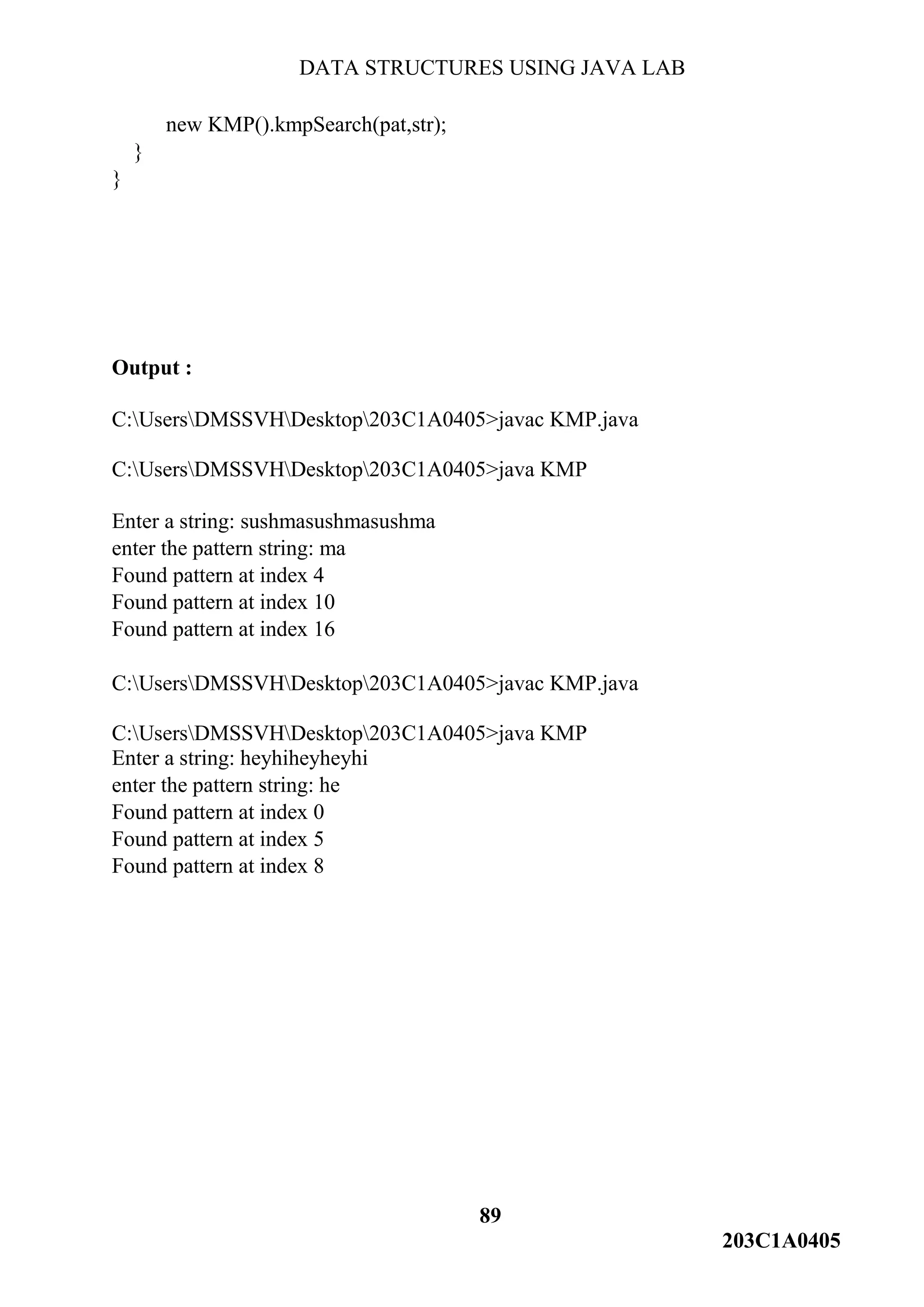 DATA STRUCTURES USING JAVA LAB
89
203C1A0405
new KMP().kmpSearch(pat,str);
}
}
Output :
C:UsersDMSSVHDesktop203C1A0405>javac KMP.java
C:UsersDMSSVHDesktop203C1A0405>java KMP
Enter a string: sushmasushmasushma
enter the pattern string: ma
Found pattern at index 4
Found pattern at index 10
Found pattern at index 16
C:UsersDMSSVHDesktop203C1A0405>javac KMP.java
C:UsersDMSSVHDesktop203C1A0405>java KMP
Enter a string: heyhiheyheyhi
enter the pattern string: he
Found pattern at index 0
Found pattern at index 5
Found pattern at index 8
 