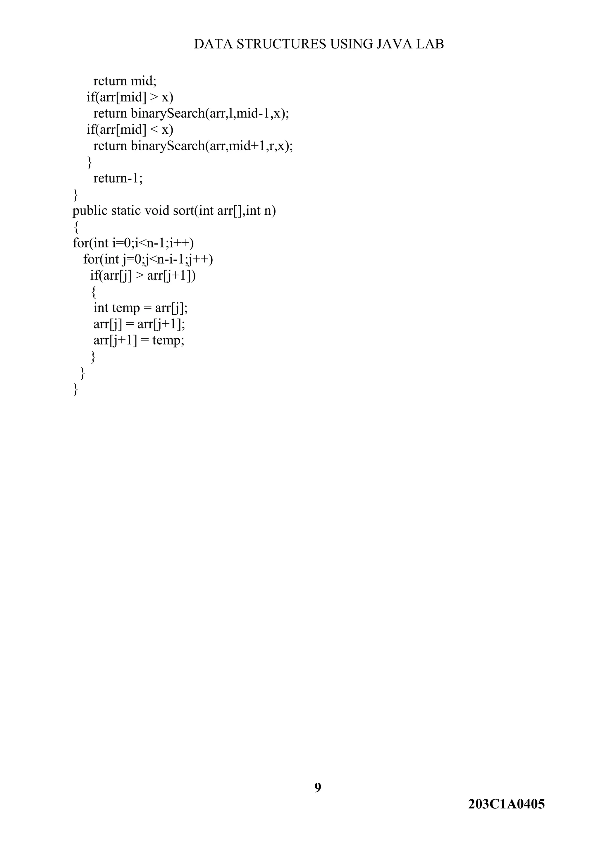DATA STRUCTURES USING JAVA LAB
9
203C1A0405
return mid;
if(arr[mid] > x)
return binarySearch(arr,l,mid-1,x);
if(arr[mid] < x)
return binarySearch(arr,mid+1,r,x);
}
return-1;
}
public static void sort(int arr[],int n)
{
for(int i=0;i<n-1;i++)
for(int j=0;j<n-i-1;j++)
if(arr[j] > arr[j+1])
{
int temp = arr[j];
arr[j] = arr[j+1];
arr[j+1] = temp;
}
}
}
 