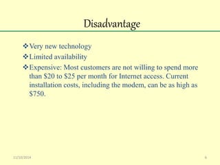 Disadvantage 
Very new technology 
Limited availability 
Expensive: Most customers are not willing to spend more 
than $20 to $25 per month for Internet access. Current 
installation costs, including the modem, can be as high as 
$750. 
11/10/2014 6 
 