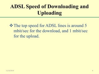 ADSL Speed of Downloading and 
Uploading 
The top speed for ADSL lines is around 5 
mbit/sec for the download, and 1 mbit/sec 
for the upload. 
11/10/2014 8 
 