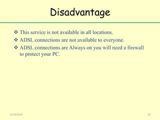 Disadvantage 
 This service is not available in all locations. 
 ADSL connections are not available to everyone. 
 ADSL connections are Always on you will need a firewall 
to protect your PC. 
11/10/2014 10 
