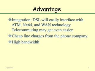 Advantage 
Integration: DSL will easily interface with 
ATM, Nx64, and WAN technology. 
Telecommuting may get even easier. 
Cheap line charges from the phone company. 
High bandwidth 
11/10/2014 5 
 