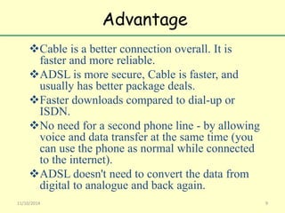 Advantage 
Cable is a better connection overall. It is 
faster and more reliable. 
ADSL is more secure, Cable is faster, and 
usually has better package deals. 
Faster downloads compared to dial-up or 
ISDN. 
No need for a second phone line - by allowing 
voice and data transfer at the same time (you 
can use the phone as normal while connected 
to the internet). 
ADSL doesn't need to convert the data from 
digital to analogue and back again. 
11/10/2014 9 
 