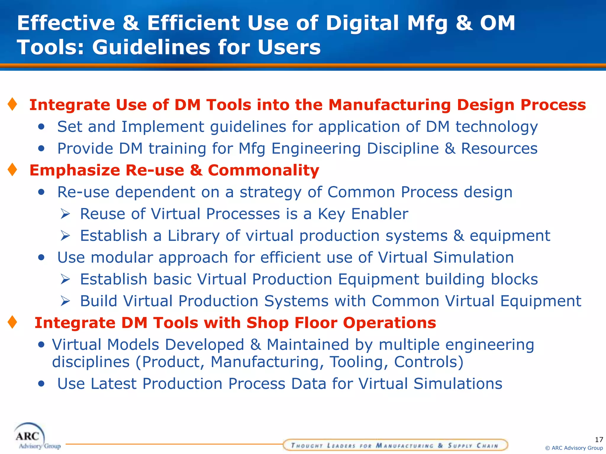 17
© ARC Advisory Group
Effective & Efficient Use of Digital Mfg & OM
Tools: Guidelines for Users
 Integrate Use of DM Tools into the Manufacturing Design Process
• Set and Implement guidelines for application of DM technology
• Provide DM training for Mfg Engineering Discipline & Resources
 Emphasize Re-use & Commonality
• Re-use dependent on a strategy of Common Process design
 Reuse of Virtual Processes is a Key Enabler
 Establish a Library of virtual production systems & equipment
• Use modular approach for efficient use of Virtual Simulation
 Establish basic Virtual Production Equipment building blocks
 Build Virtual Production Systems with Common Virtual Equipment
 Integrate DM Tools with Shop Floor Operations
• Virtual Models Developed & Maintained by multiple engineering
disciplines (Product, Manufacturing, Tooling, Controls)
• Use Latest Production Process Data for Virtual Simulations
 