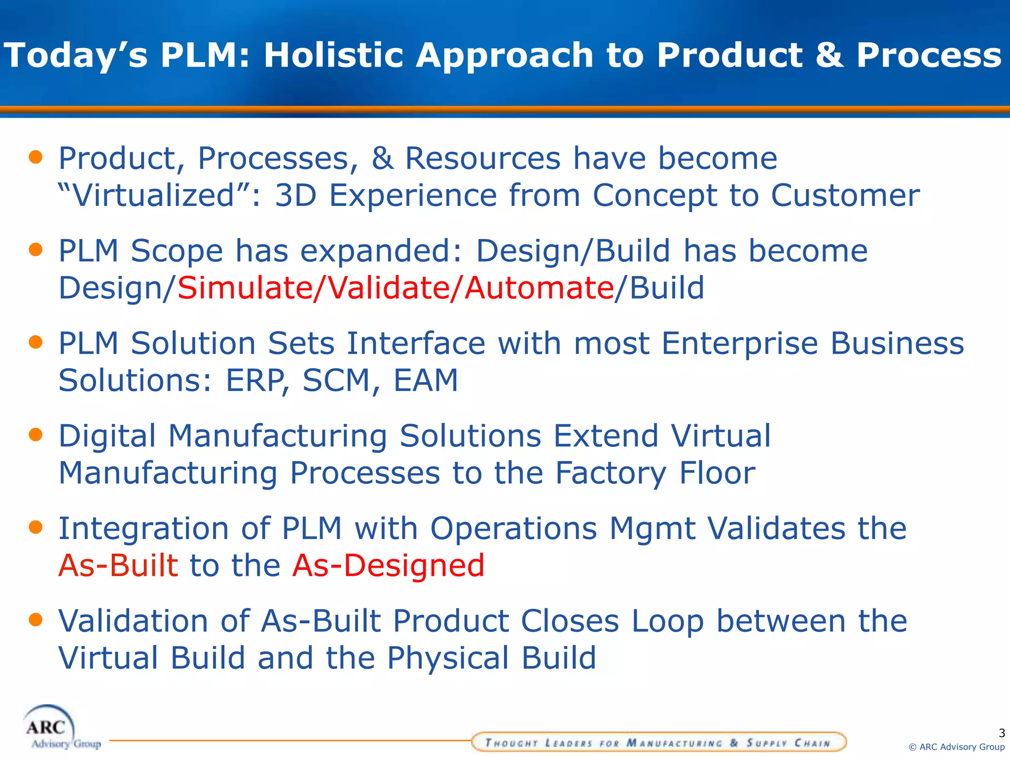 3
© ARC Advisory Group
Today’s PLM: Holistic Approach to Product & Process
• Product, Processes, & Resources have become
“Virtualized”: 3D Experience from Concept to Customer
• PLM Scope has expanded: Design/Build has become
Design/Simulate/Validate/Automate/Build
• PLM Solution Sets Interface with most Enterprise Business
Solutions: ERP, SCM, EAM
• Digital Manufacturing Solutions Extend Virtual
Manufacturing Processes to the Factory Floor
• Integration of PLM with Operations Mgmt Validates the
As-Built to the As-Designed
• Validation of As-Built Product Closes Loop between the
Virtual Build and the Physical Build
 
