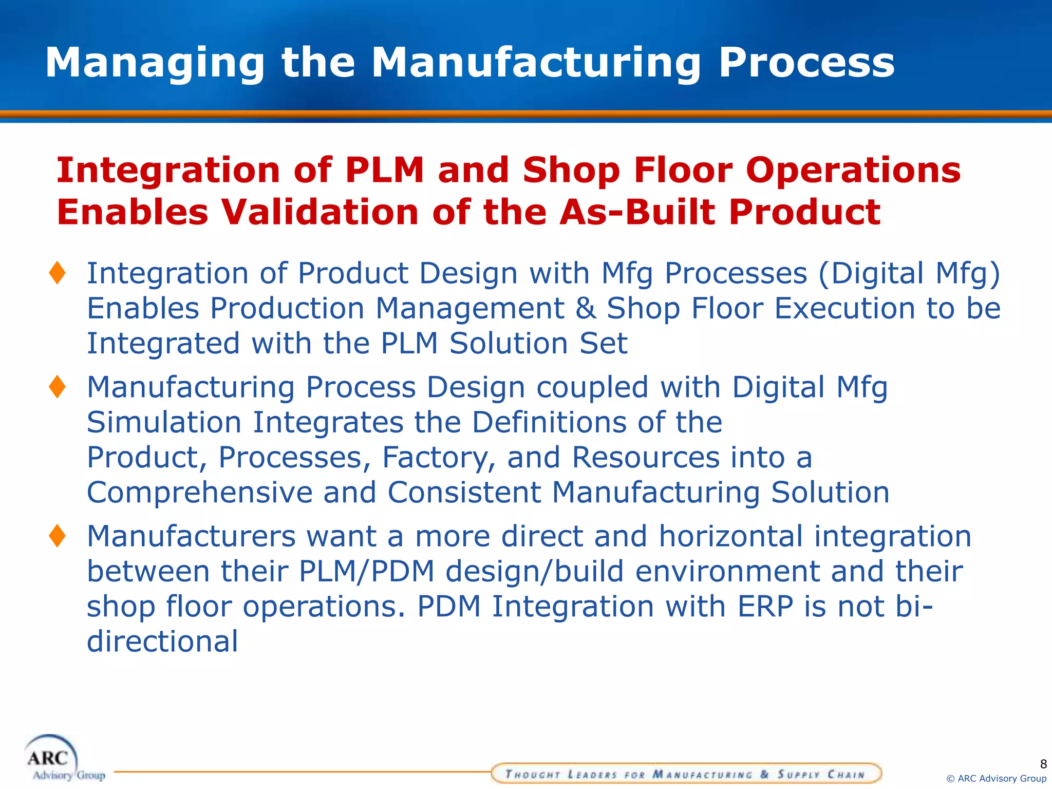 8
© ARC Advisory Group
Integration of PLM and Shop Floor Operations
Enables Validation of the As-Built Product
Managing the Manufacturing Process
 Integration of Product Design with Mfg Processes (Digital Mfg)
Enables Production Management & Shop Floor Execution to be
Integrated with the PLM Solution Set
 Manufacturing Process Design coupled with Digital Mfg
Simulation Integrates the Definitions of the
Product, Processes, Factory, and Resources into a
Comprehensive and Consistent Manufacturing Solution
 Manufacturers want a more direct and horizontal integration
between their PLM/PDM design/build environment and their
shop floor operations. PDM Integration with ERP is not bi-
directional
 
