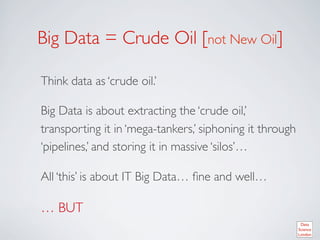 Big Data = Crude Oil [not New Oil]	


Think data as ‘crude oil.’	


Big Data is about extracting the ‘crude oil,’
transporting it in ‘mega-tankers,’ siphoning it through
‘pipelines,’ and storing it in massive ‘silos’… 	


All ‘this’ is about IT Big Data… ﬁne and well…	


… BUT	

 