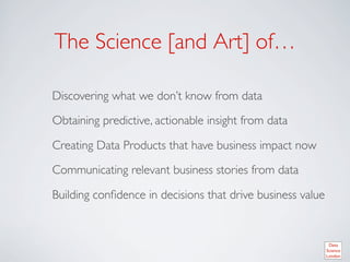 The Science [and Art] of… 	


	

Discovering what we don’t know from data	


	

Obtaining predictive, actionable insight from data	


	

Creating Data Products that have business impact now	


	

Communicating relevant business stories from data	


	

Building conﬁdence in decisions that drive business value	

 